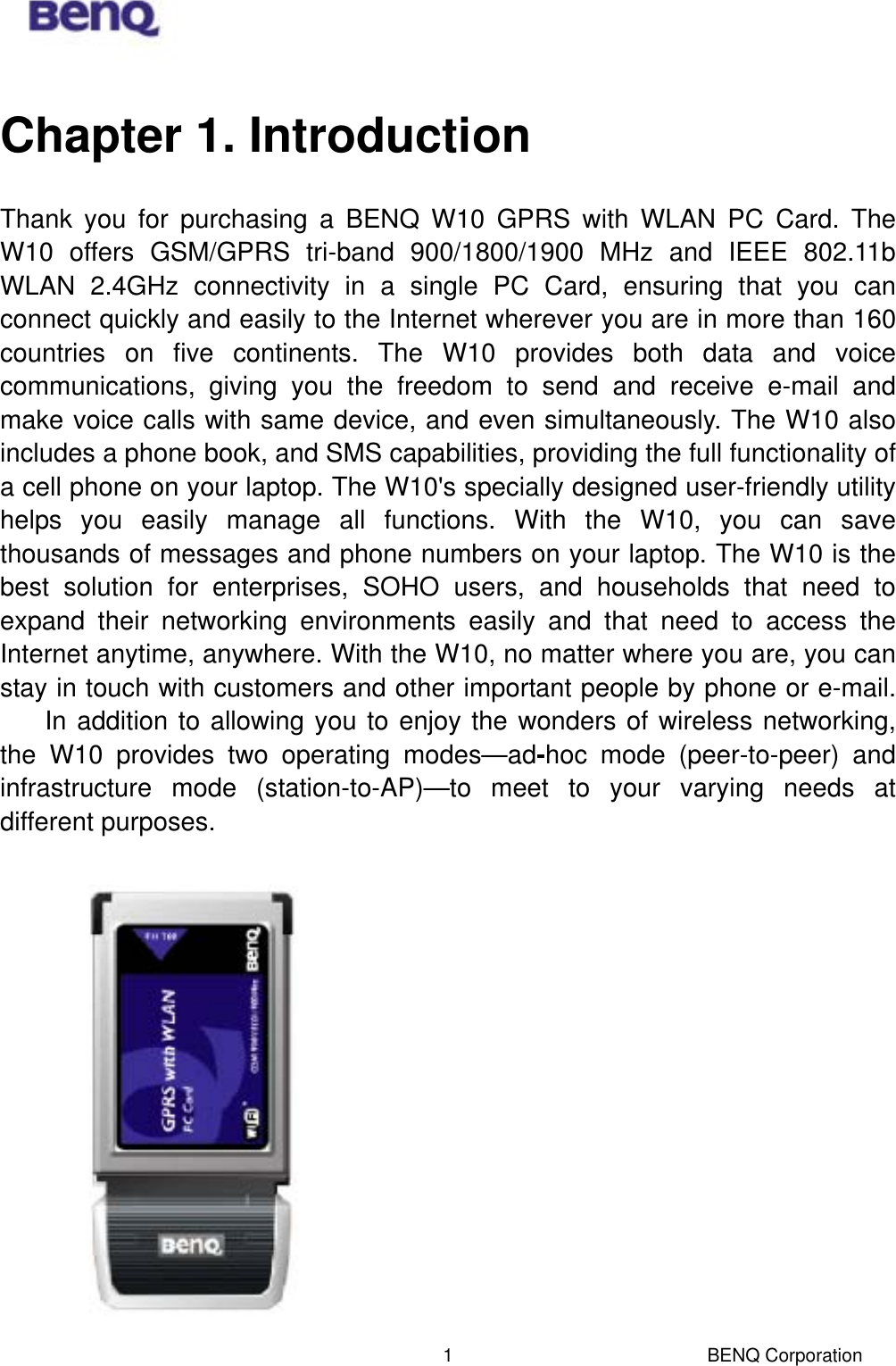  BENQ Corporation 1Chapter 1. Introduction Thank you for purchasing a BENQ W10 GPRS with WLAN PC Card. The W10 offers GSM/GPRS tri-band 900/1800/1900 MHz and IEEE 802.11b WLAN 2.4GHz connectivity in a single PC Card, ensuring that you can connect quickly and easily to the Internet wherever you are in more than 160 countries on five continents. The W10 provides both data and voice communications, giving you the freedom to send and receive e-mail and make voice calls with same device, and even simultaneously. The W10 also includes a phone book, and SMS capabilities, providing the full functionality of a cell phone on your laptop. The W10&apos;s specially designed user-friendly utility helps you easily manage all functions. With the W10, you can save thousands of messages and phone numbers on your laptop. The W10 is the best solution for enterprises, SOHO users, and households that need to expand their networking environments easily and that need to access the Internet anytime, anywhere. With the W10, no matter where you are, you can stay in touch with customers and other important people by phone or e-mail.  In addition to allowing you to enjoy the wonders of wireless networking, the W10 provides two operating modes—ad-hoc mode (peer-to-peer) and infrastructure mode (station-to-AP)—to meet to your varying needs at different purposes.   