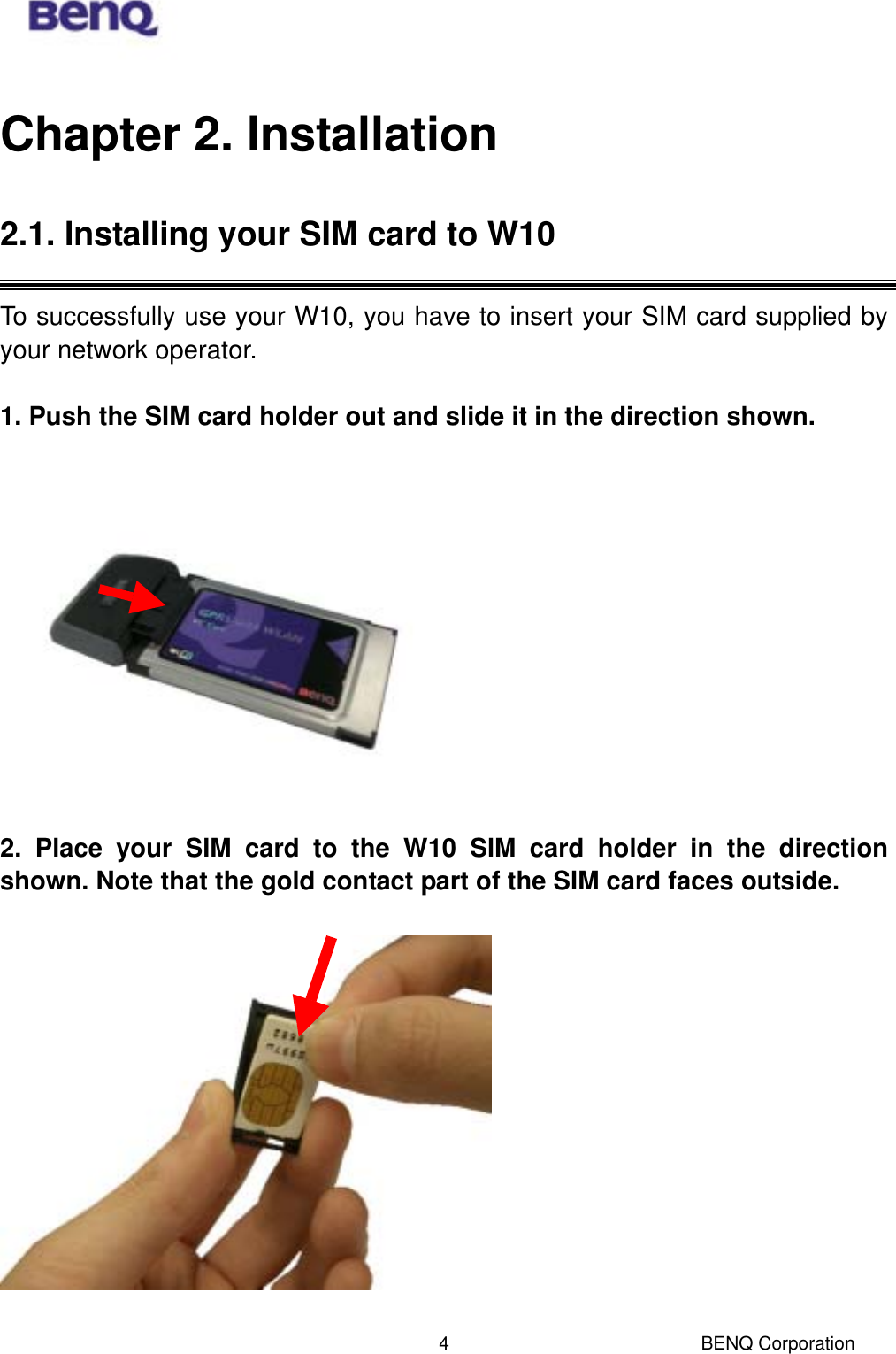  BENQ Corporation 4Chapter 2. Installation 2.1. Installing your SIM card to W10  To successfully use your W10, you have to insert your SIM card supplied by your network operator.  1. Push the SIM card holder out and slide it in the direction shown.    2. Place your SIM card to the W10 SIM card holder in the direction shown. Note that the gold contact part of the SIM card faces outside.    