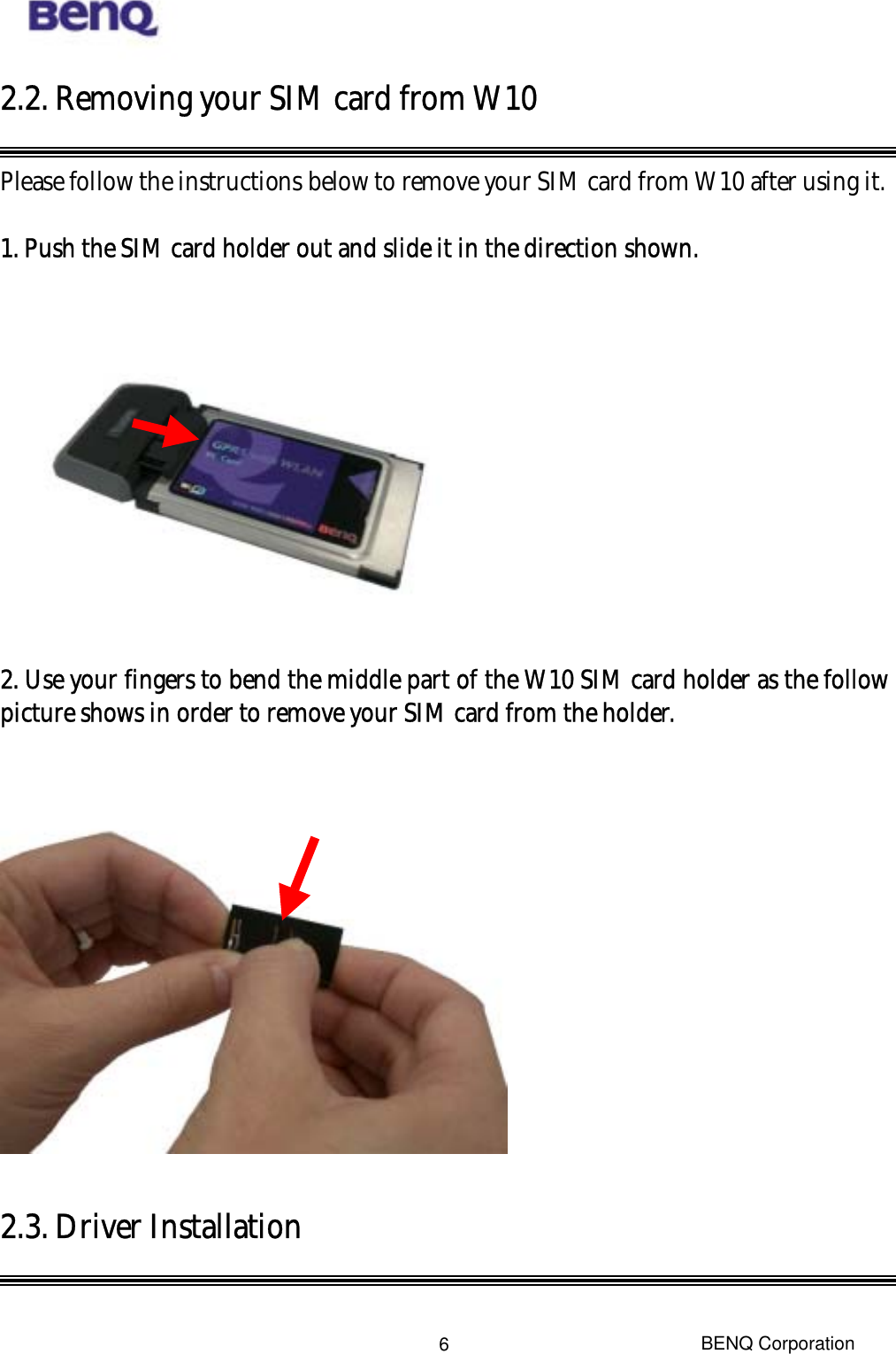  BENQ Corporation 62.2. Removing your SIM card from W10  Please follow the instructions below to remove your SIM card from W10 after using it.  1. Push the SIM card holder out and slide it in the direction shown.    2. Use your fingers to bend the middle part of the W10 SIM card holder as the follow picture shows in order to remove your SIM card from the holder.    2.3. Driver Installation   