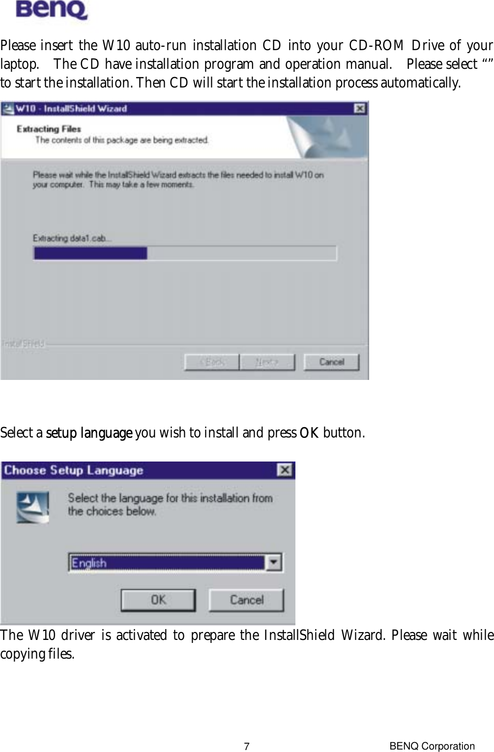  BENQ Corporation 7Please insert the W10 auto-run installation CD into your CD-ROM Drive of your laptop.  The CD have installation program and operation manual.  Please select “” to start the installation. Then CD will start the installation process automatically.    Select a setup language you wish to install and press OK button.   The W10 driver is activated to prepare the InstallShield Wizard. Please wait while copying files.  