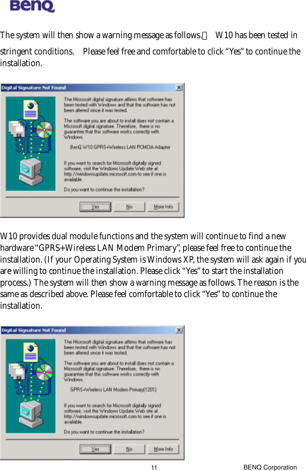  BENQ Corporation 11The system will then show a warning message as follows.　  W10 has been tested in stringent conditions.    Please feel free and comfortable to click “Yes” to continue the installation.    W10 provides dual module functions and the system will continue to find a new hardware “GPRS+Wireless LAN Modem Primary”, please feel free to continue the installation. (If your Operating System is Windows XP, the system will ask again if you are willing to continue the installation. Please click “Yes” to start the installation process.) The system will then show a warning message as follows. The reason is the same as described above. Please feel comfortable to click “Yes” to continue the installation.   