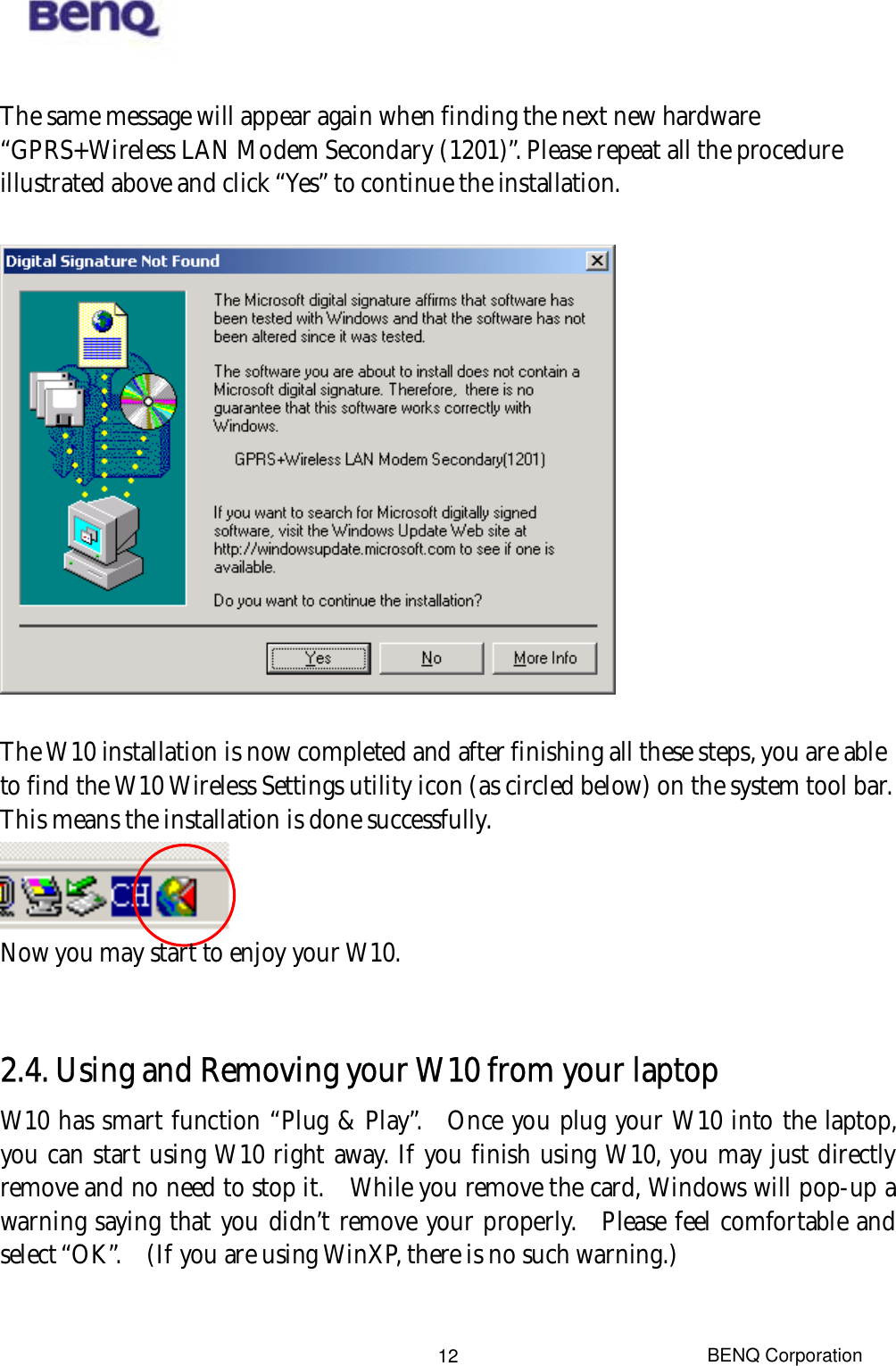  BENQ Corporation 12 The same message will appear again when finding the next new hardware “GPRS+Wireless LAN Modem Secondary (1201)”. Please repeat all the procedure illustrated above and click “Yes” to continue the installation.      The W10 installation is now completed and after finishing all these steps, you are able to find the W10 Wireless Settings utility icon (as circled below) on the system tool bar. This means the installation is done successfully.      Now you may start to enjoy your W10.      2.4. Using and Removing your W10 from your laptop   W10 has smart function “Plug &amp; Play”.  Once you plug your W10 into the laptop, you can start using W10 right away. If you finish using W10, you may just directly remove and no need to stop it.    While you remove the card, Windows will pop-up a warning saying that you didn’t remove your properly.  Please feel comfortable and select “OK”.    (If you are using WinXP, there is no such warning.)   