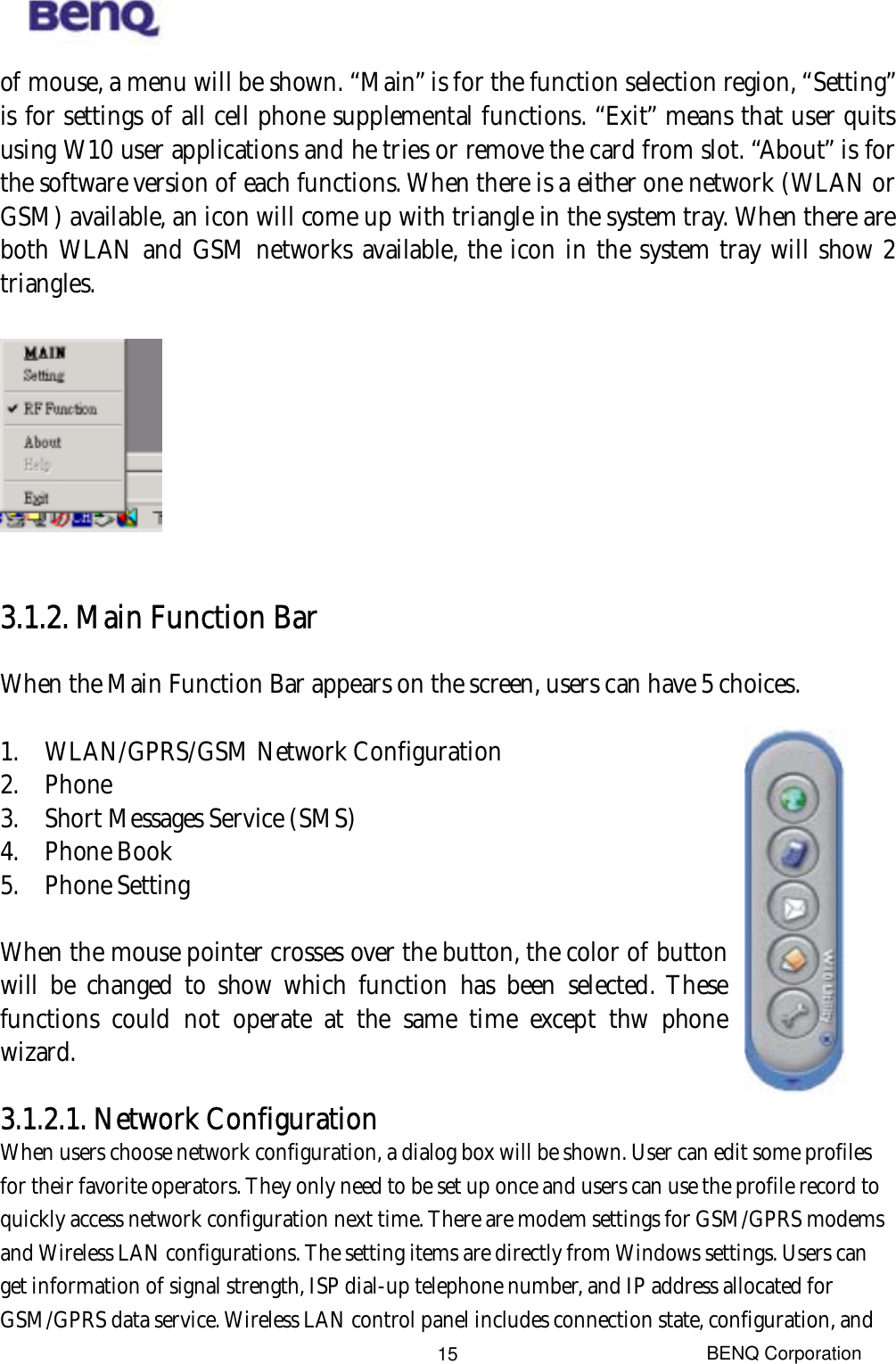  BENQ Corporation 15of mouse, a menu will be shown. “Main” is for the function selection region, “Setting” is for settings of all cell phone supplemental functions. “Exit” means that user quits using W10 user applications and he tries or remove the card from slot. “About” is for the software version of each functions. When there is a either one network (WLAN or GSM) available, an icon will come up with triangle in the system tray. When there are both WLAN and GSM networks available, the icon in the system tray will show 2 triangles.    3.1.2. Main Function Bar When the Main Function Bar appears on the screen, users can have 5 choices.  1.  WLAN/GPRS/GSM Network Configuration 2. Phone 3.  Short Messages Service (SMS) 4. Phone Book 5. Phone Setting  When the mouse pointer crosses over the button, the color of button will be changed to show which function has been selected. These functions could not operate at the same time except thw phone wizard.  3.1.2.1. Network Configuration When users choose network configuration, a dialog box will be shown. User can edit some profiles for their favorite operators. They only need to be set up once and users can use the profile record to quickly access network configuration next time. There are modem settings for GSM/GPRS modems and Wireless LAN configurations. The setting items are directly from Windows settings. Users can get information of signal strength, ISP dial-up telephone number, and IP address allocated for GSM/GPRS data service. Wireless LAN control panel includes connection state, configuration, and 