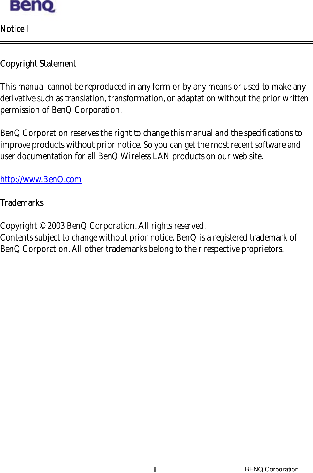  BENQ Corporation iiNotice I   Copyright Statement   This manual cannot be reproduced in any form or by any means or used to make any derivative such as translation, transformation, or adaptation without the prior written permission of BenQ Corporation.  BenQ Corporation reserves the right to change this manual and the specifications to improve products without prior notice. So you can get the most recent software and user documentation for all BenQ Wireless LAN products on our web site.  http://www.BenQ.com  Trademarks  Copyright © 2003 BenQ Corporation. All rights reserved. Contents subject to change without prior notice. BenQ is a registered trademark of BenQ Corporation. All other trademarks belong to their respective proprietors. 
