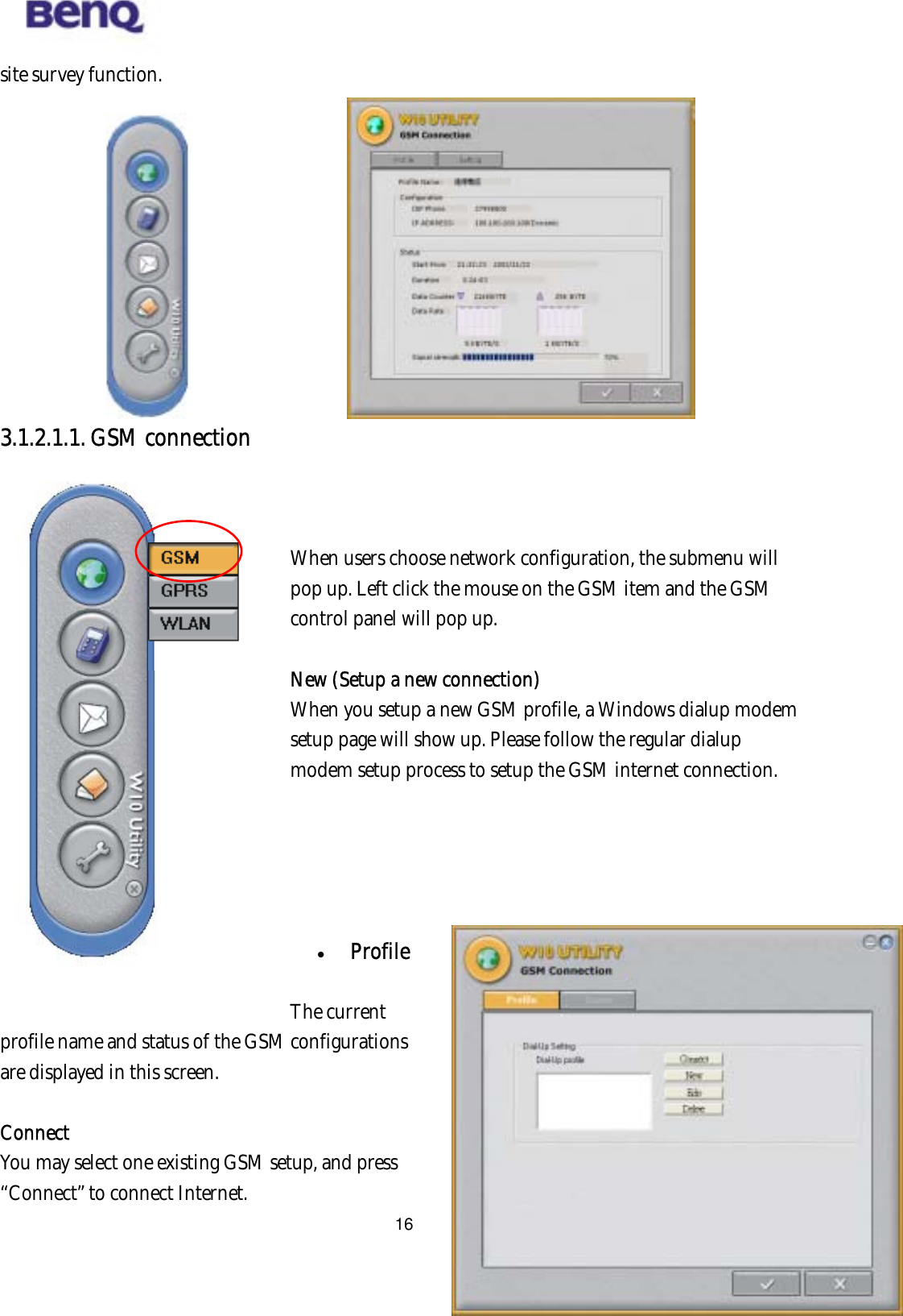  16site survey function.            3.1.2.1.1. GSM connection   BENQ Corporation   When users choose network configuration, the submenu will pop up. Left click the mouse on the GSM item and the GSM control panel will pop up.  New (Setup a new connection) When you setup a new GSM profile, a Windows dialup modem setup page will show up. Please follow the regular dialup modem setup process to setup the GSM internet connection.        Profile  The current profile name and status of the GSM configurations are displayed in this screen.      Connect You may select one existing GSM setup, and press “Connect” to connect Internet. 