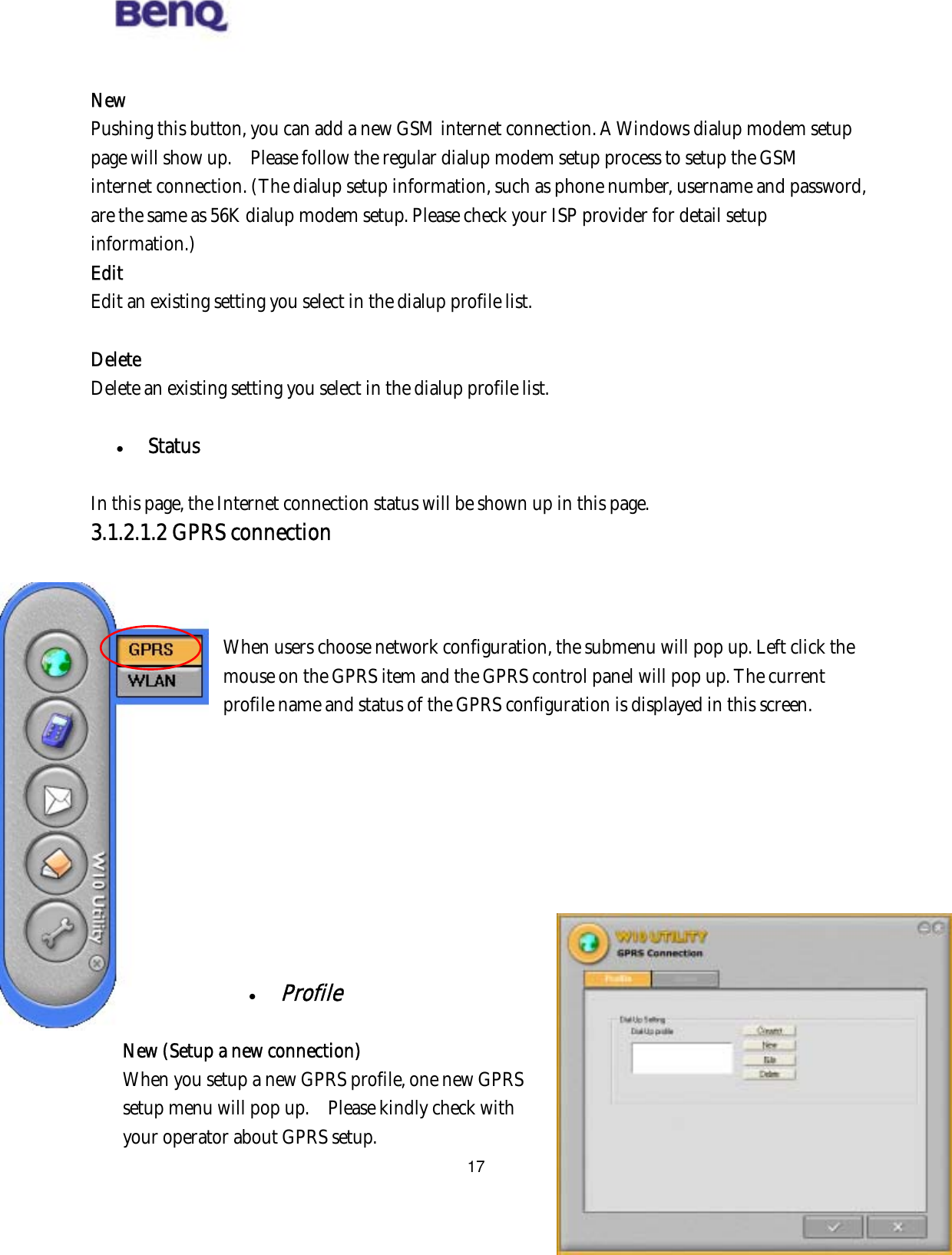  17 New Pushing this button, you can add a new GSM internet connection. A Windows dialup modem setup page will show up.    Please follow the regular dialup modem setup process to setup the GSM internet connection. (The dialup setup information, such as phone number, username and password, are the same as 56K dialup modem setup. Please check your ISP provider for detail setup information.) Edit Edit an existing setting you select in the dialup profile list.  Delete Delete an existing setting you select in the dialup profile list.    Status  In this page, the Internet connection status will be shown up in this page.     3.1.2.1.2 GPRS connection    When users choose network configuration, the submenu will pop up. Left click the mouse on the GPRS item and the GPRS control panel will pop up. The current profile name and status of the GPRS configuration is displayed in this screen.            BENQ Corporation    Profile  New (Setup a new connection) When you setup a new GPRS profile, one new GPRS setup menu will pop up.    Please kindly check with your operator about GPRS setup.     
