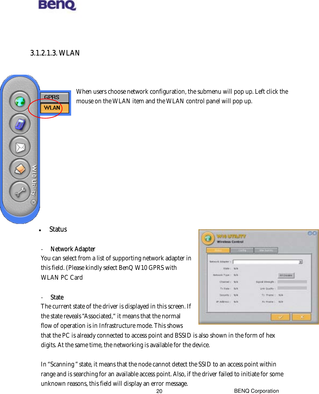  BENQ Corporation 20   3.1.2.1.3. WLAN    When users choose network configuration, the submenu will pop up. Left click the mouse on the WLAN item and the WLAN control panel will pop up.               Status  -  Network Adapter You can select from a list of supporting network adapter in this field. (Please kindly select BenQ W10 GPRS with WLAN PC Card  -  State The current state of the driver is displayed in this screen. If the state reveals “Associated,“ it means that the normal flow of operation is in Infrastructure mode. This shows that the PC is already connected to access point and BSSID is also shown in the form of hex digits. At the same time, the networking is available for the device.  In “Scanning ” state, it means that the node cannot detect the SSID to an access point within range and is searching for an available access point. Also, if the driver failed to initiate for some unknown reasons, this field will display an error message. 