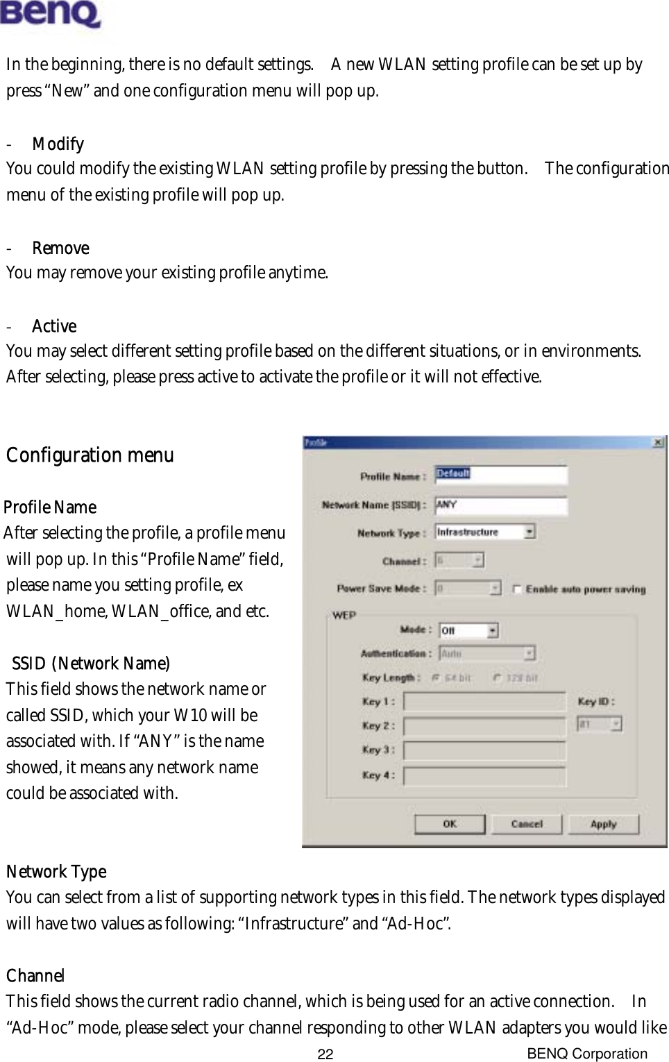  BENQ Corporation 22In the beginning, there is no default settings.    A new WLAN setting profile can be set up by press “New” and one configuration menu will pop up.    -  Modify You could modify the existing WLAN setting profile by pressing the button.    The configuration menu of the existing profile will pop up.  -  Remove You may remove your existing profile anytime.  -  Active You may select different setting profile based on the different situations, or in environments.   After selecting, please press active to activate the profile or it will not effective.     Configuration menu  Profile Name  After selecting the profile, a profile menu will pop up. In this “Profile Name” field, please name you setting profile, ex WLAN_home, WLAN_office, and etc.  SSID (Network Name) This field shows the network name or called SSID, which your W10 will be associated with. If “ANY” is the name showed, it means any network name could be associated with.   Network Type You can select from a list of supporting network types in this field. The network types displayed will have two values as following: “Infrastructure” and “Ad-Hoc”.  Channel This field shows the current radio channel, which is being used for an active connection.    In “Ad-Hoc” mode, please select your channel responding to other WLAN adapters you would like 