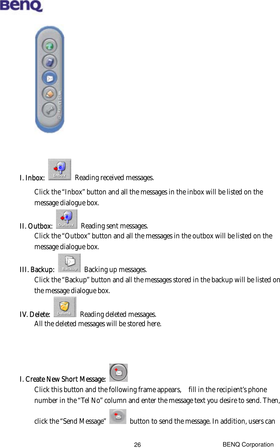  BENQ Corporation 26            I. Inbox:    Reading received messages. Click the “Inbox” button and all the messages in the inbox will be listed on the message dialogue box.   II. Outbox:    Reading sent messages. Click the “Outbox” button and all the messages in the outbox will be listed on the message dialogue box. III. Backup:    Backing up messages. Click the “Backup” button and all the messages stored in the backup will be listed on the message dialogue box. IV. Delete:    Reading deleted messages. All the deleted messages will be stored here.    I. Create New Short Message:    Click this button and the following frame appears,    fill in the recipient’s phone number in the “Tel No” column and enter the message text you desire to send. Then, click the “Send Message”    button to send the message. In addition, users can 