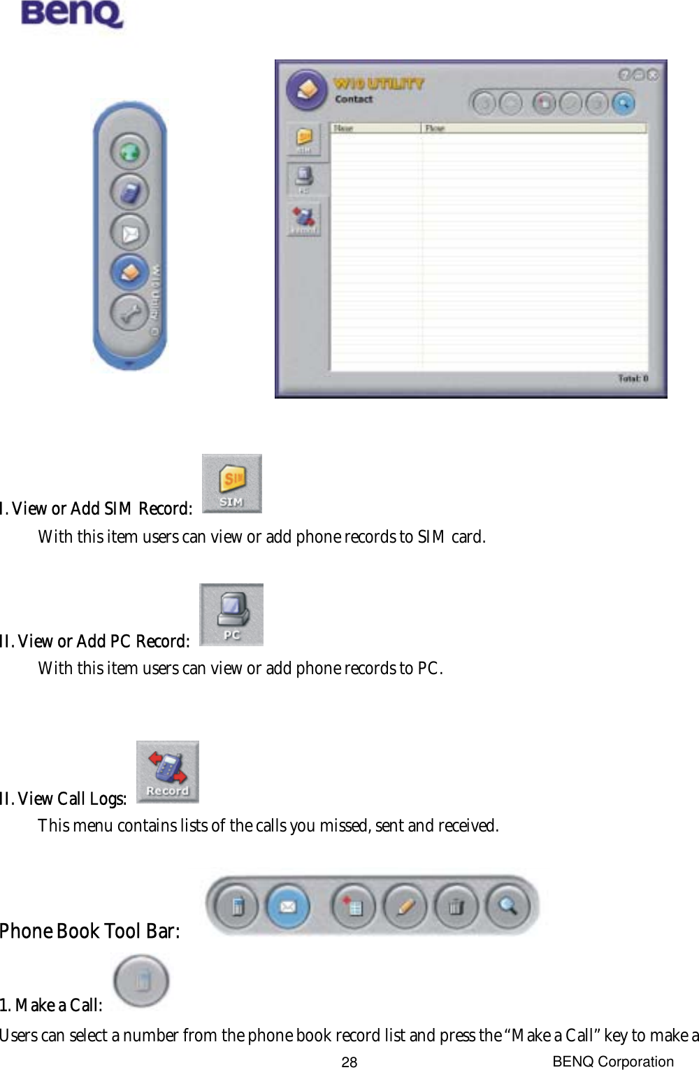  BENQ Corporation 28               I. View or Add SIM Record:   With this item users can view or add phone records to SIM card.    II. View or Add PC Record:   With this item users can view or add phone records to PC.   II. View Call Logs:   This menu contains lists of the calls you missed, sent and received.  Phone Book Tool Bar:   1. Make a Call:   Users can select a number from the phone book record list and press the “Make a Call” key to make a 