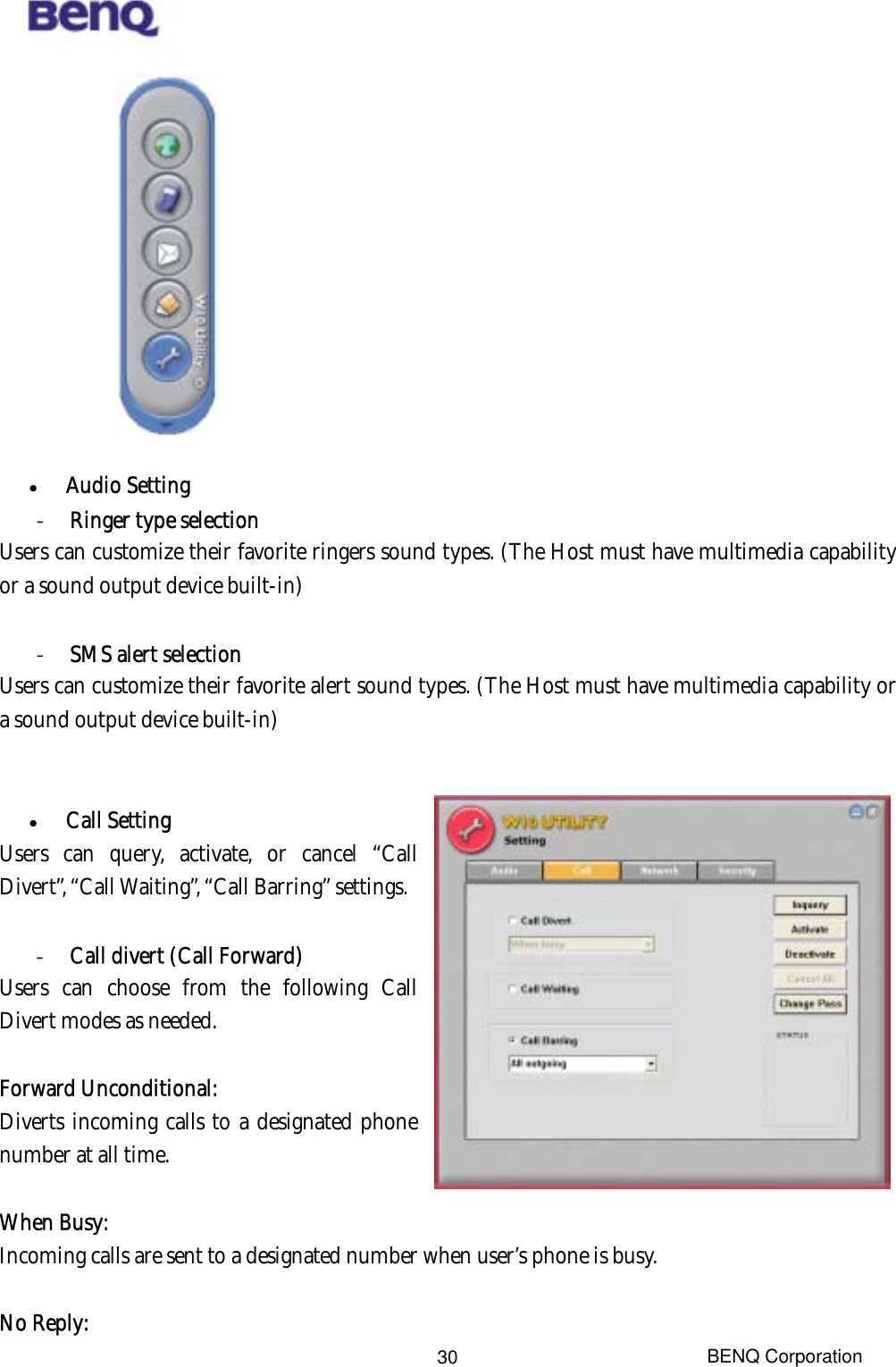  BENQ Corporation 30              Audio Setting -  Ringer type selection Users can customize their favorite ringers sound types. (The Host must have multimedia capability or a sound output device built-in)  -  SMS alert selection Users can customize their favorite alert sound types. (The Host must have multimedia capability or a sound output device built-in)     Call Setting Users can query, activate, or cancel “Call Divert”, “Call Waiting”, “Call Barring” settings.      -  Call divert (Call Forward) Users can choose from the following Call Divert modes as needed.  Forward Unconditional:  Diverts incoming calls to a designated phone number at all time.  When Busy:  Incoming calls are sent to a designated number when user’s phone is busy.    No Reply:  