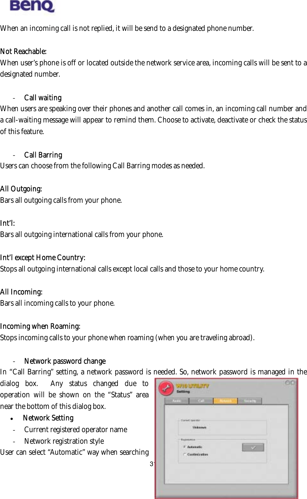  When an incoming call is not replied, it will be send to a designated phone number.    Not Reachable:  When user’s phone is off or located outside the network service area, incoming calls will be sent to a designated number.  -  Call waiting When users are speaking over their phones and another call comes in, an incoming call number and a call-waiting message will appear to remind them. Choose to activate, deactivate or check the status of this feature.  -  Call Barring Users can choose from the following Call Barring modes as needed.  All Outgoing:  Bars all outgoing calls from your phone.    Int’l:  Bars all outgoing international calls from your phone.  Int’l except Home Country:  Stops all outgoing international calls except local calls and those to your home country.  All Incoming:  Bars all incoming calls to your phone.  Incoming when Roaming:  Stops incoming calls to your phone when roaming (when you are traveling abroad).  -  Network password change BENQ Corporation 31In “Call Barring” setting, a network password is needed. So, network password is managed in the dialog box.  Any status changed due to operation will be shown on the “Status” area near the bottom of this dialog box.   Network Setting -  Current registered operator name -  Network registration style User can select “Automatic” way when searching 