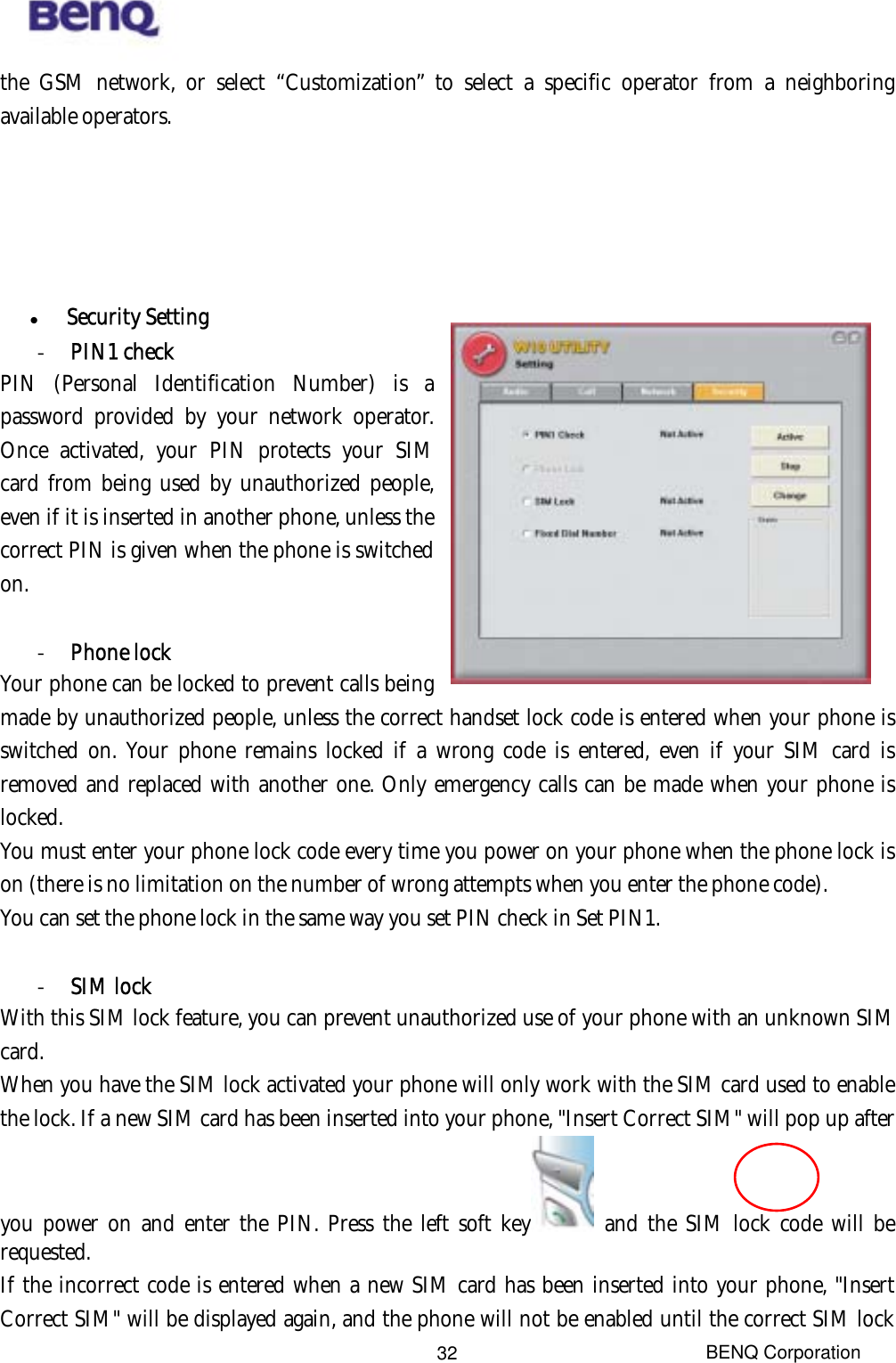  BENQ Corporation 32the GSM network, or select “Customization” to select a specific operator from a neighboring available operators.          Security Setting -  PIN1 check   PIN (Personal Identification Number) is a password provided by your network operator. Once activated, your PIN protects your SIM card from being used by unauthorized people, even if it is inserted in another phone, unless the correct PIN is given when the phone is switched on.    -  Phone lock Your phone can be locked to prevent calls being made by unauthorized people, unless the correct handset lock code is entered when your phone is switched on. Your phone remains locked if a wrong code is entered, even if your SIM card is removed and replaced with another one. Only emergency calls can be made when your phone is locked. You must enter your phone lock code every time you power on your phone when the phone lock is on (there is no limitation on the number of wrong attempts when you enter the phone code). You can set the phone lock in the same way you set PIN check in Set PIN1.  -  SIM lock With this SIM lock feature, you can prevent unauthorized use of your phone with an unknown SIM card. When you have the SIM lock activated your phone will only work with the SIM card used to enable the lock. If a new SIM card has been inserted into your phone, &quot;Insert Correct SIM&quot; will pop up after you power on and enter the PIN. Press the left soft key  and the SIM lock code will be requested. If the incorrect code is entered when a new SIM card has been inserted into your phone, &quot;Insert Correct SIM&quot; will be displayed again, and the phone will not be enabled until the correct SIM lock 