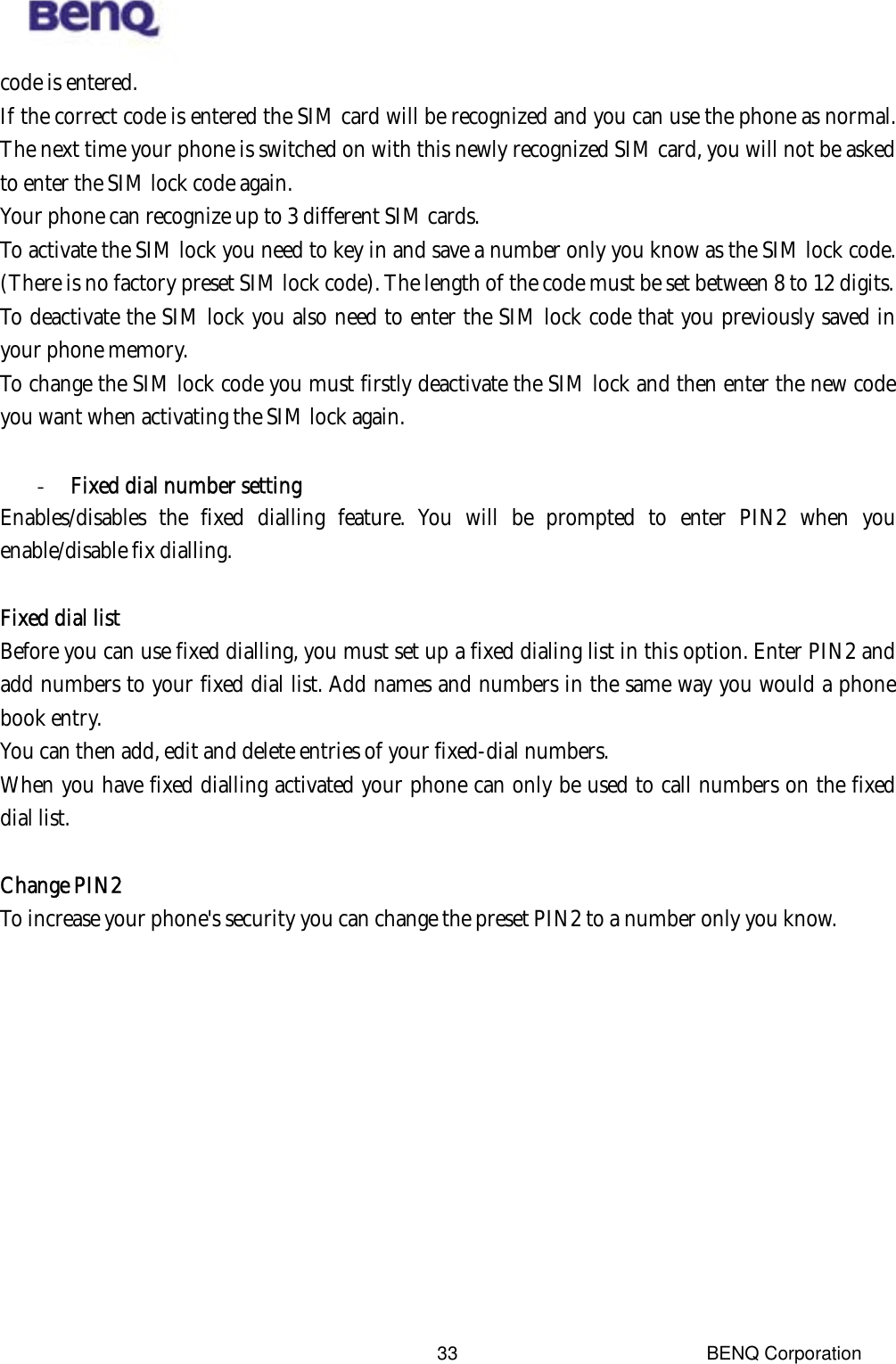  BENQ Corporation 33code is entered. If the correct code is entered the SIM card will be recognized and you can use the phone as normal. The next time your phone is switched on with this newly recognized SIM card, you will not be asked to enter the SIM lock code again. Your phone can recognize up to 3 different SIM cards. To activate the SIM lock you need to key in and save a number only you know as the SIM lock code. (There is no factory preset SIM lock code). The length of the code must be set between 8 to 12 digits. To deactivate the SIM lock you also need to enter the SIM lock code that you previously saved in your phone memory. To change the SIM lock code you must firstly deactivate the SIM lock and then enter the new code you want when activating the SIM lock again.  -  Fixed dial number setting Enables/disables the fixed dialling feature. You will be prompted to enter PIN2 when you enable/disable fix dialling.  Fixed dial list Before you can use fixed dialling, you must set up a fixed dialing list in this option. Enter PIN2 and add numbers to your fixed dial list. Add names and numbers in the same way you would a phone book entry.   You can then add, edit and delete entries of your fixed-dial numbers. When you have fixed dialling activated your phone can only be used to call numbers on the fixed dial list.  Change PIN2 To increase your phone&apos;s security you can change the preset PIN2 to a number only you know.      