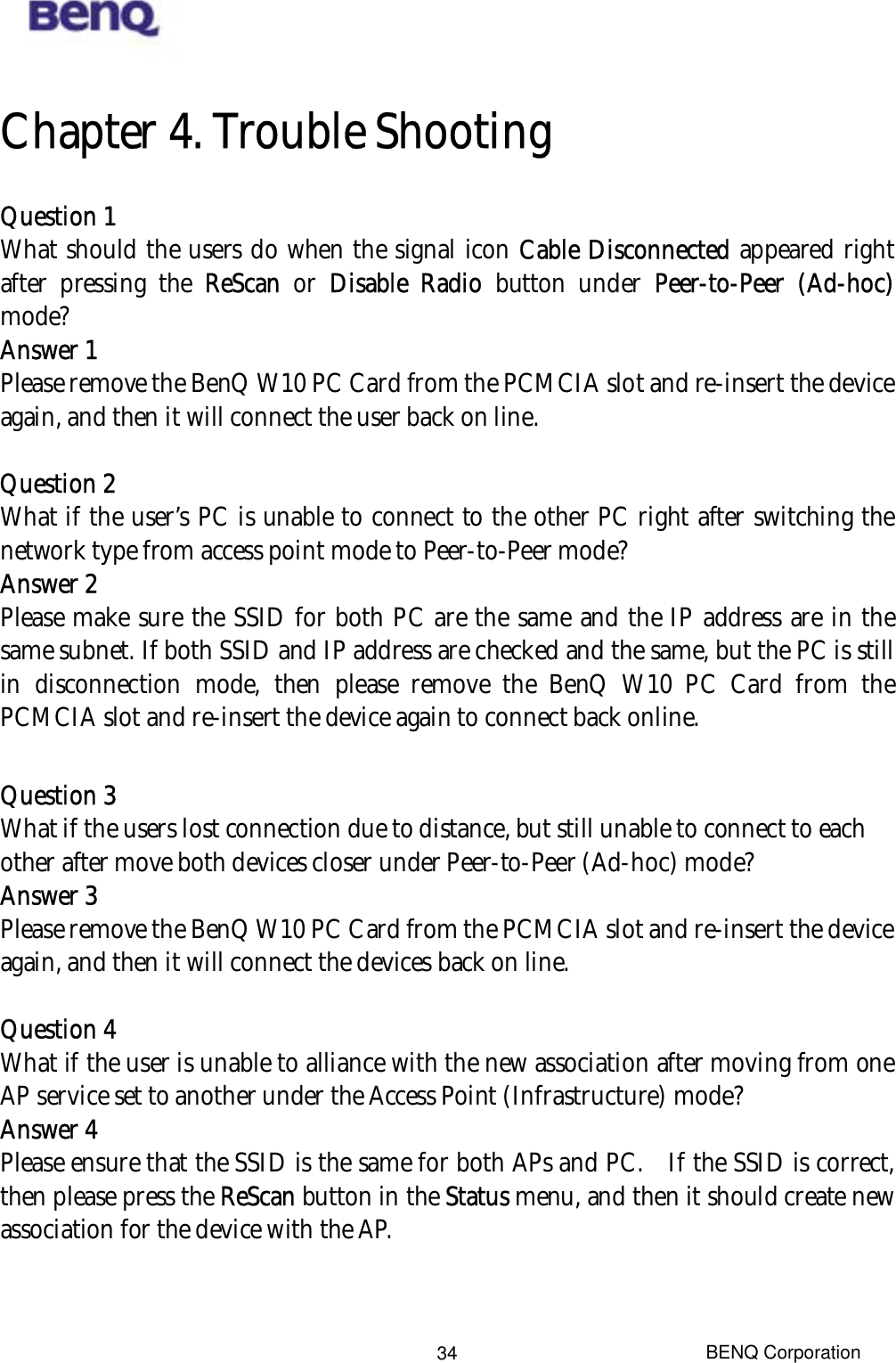  Chapter 4. Trouble Shooting Question 1 What should the users do when the signal icon Cable Disconnected appeared right after pressing the ReScan or Disable Radio button under Peer-to-Peer (Ad-hoc) mode? Answer 1 Please remove the BenQ W10 PC Card from the PCMCIA slot and re-insert the device again, and then it will connect the user back on line.  Question 2 What if the user’s PC is unable to connect to the other PC right after switching the network type from access point mode to Peer-to-Peer mode? Answer 2 Please make sure the SSID for both PC are the same and the IP address are in the same subnet. If both SSID and IP address are checked and the same, but the PC is still in disconnection mode, then please remove the BenQ W10 PC Card from the PCMCIA slot and re-insert the device again to connect back online.  Question 3 What if the users lost connection due to distance, but still unable to connect to each other after move both devices closer under Peer-to-Peer (Ad-hoc) mode? Answer 3 Please remove the BenQ W10 PC Card from the PCMCIA slot and re-insert the device again, and then it will connect the devices back on line.  Question 4 What if the user is unable to alliance with the new association after moving from one AP service set to another under the Access Point (Infrastructure) mode? Answer 4 Please ensure that the SSID is the same for both APs and PC.    If the SSID is correct, then please press the ReScan button in the Status menu, and then it should create new association for the device with the AP. BENQ Corporation 34