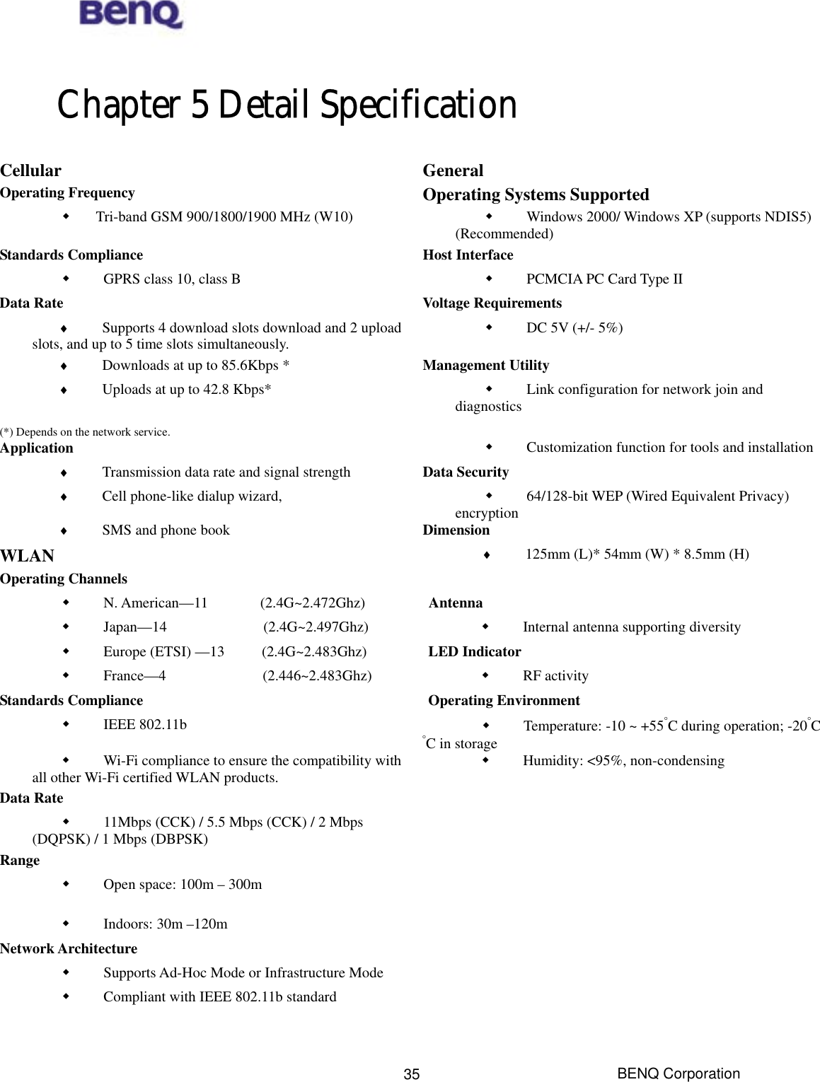  Chapter 5 Detail Specification Cellular General Operating Frequency  Operating Systems Supported       Tri-band GSM 900/1800/1900 MHz (W10)              Windows 2000/ Windows XP (supports NDIS5) (Recommended) Standards Compliance  Host Interface              GPRS class 10, class B              PCMCIA PC Card Type II Data Rate  Voltage Requirements ♦             Supports 4 download slots download and 2 uploadslots, and up to 5 time slots simultaneously.              DC 5V (+/- 5%) ♦             Downloads at up to 85.6Kbps * Management Utility ♦             Uploads at up to 42.8 Kbps*              Link configuration for network join and diagnostics (*) Depends on the network service.   Application               Customization function for tools and installation ♦             Transmission data rate and signal strength Data Security ♦             Cell phone-like dialup wizard,                64/128-bit WEP (Wired Equivalent Privacy) encryption ♦             SMS and phone book Dimension WLAN  ♦             125mm (L)* 54mm (W) * 8.5mm (H) Operating Channels                N. American—11       (2.4G~2.472Ghz) Antenna              Japan—14             (2.4G~2.497Ghz)              Internal antenna supporting diversity              Europe (ETSI) —13     (2.4G~2.483Ghz) LED Indicator              France—4             (2.446~2.483Ghz)              RF activity Standards Compliance  Operating Environment              IEEE 802.11b                Temperature: -10 ~ +55°C during operation; -20°C °C in storage              Wi-Fi compliance to ensure the compatibility withall other Wi-Fi certified WLAN products.              Humidity: &lt;95%, non-condensing Data Rate                11Mbps (CCK) / 5.5 Mbps (CCK) / 2 Mbps (DQPSK) / 1 Mbps (DBPSK)  Range                Open space: 100m – 300m               Indoors: 30m –120m  Network Architecture                Supports Ad-Hoc Mode or Infrastructure Mode                Compliant with IEEE 802.11b standard    BENQ Corporation 35