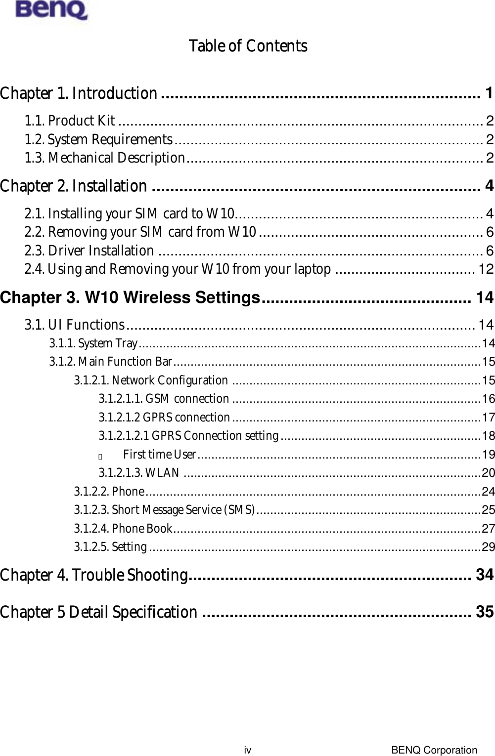  BENQ Corporation ivTable of Contents  Chapter 1. Introduction...................................................................... 1 1.1. Product Kit........................................................................................... 2 1.2. System Requirements............................................................................. 2 1.3. Mechanical Description.......................................................................... 2 Chapter 2. Installation ........................................................................ 4 2.1. Installing your SIM card to W10.............................................................. 4 2.2. Removing your SIM card from W10 ........................................................ 6 2.3. Driver Installation ................................................................................. 6 2.4. Using and Removing your W10 from your laptop ................................... 12 Chapter 3. W10 Wireless Settings.............................................. 14 3.1. UI Functions....................................................................................... 14 3.1.1. System Tray...................................................................................................14 3.1.2. Main Function Bar.........................................................................................15 3.1.2.1. Network Configuration ........................................................................15 3.1.2.1.1. GSM connection ........................................................................16 3.1.2.1.2 GPRS connection........................................................................17 3.1.2.1.2.1 GPRS Connection setting..........................................................18 　 First time User..................................................................................19 3.1.2.1.3. WLAN ......................................................................................20 3.1.2.2. Phone.................................................................................................24 3.1.2.3. Short Message Service (SMS).................................................................25 3.1.2.4. Phone Book.........................................................................................27 3.1.2.5. Setting ................................................................................................29 Chapter 4. Trouble Shooting.............................................................. 34 Chapter 5 Detail Specification ........................................................... 35 