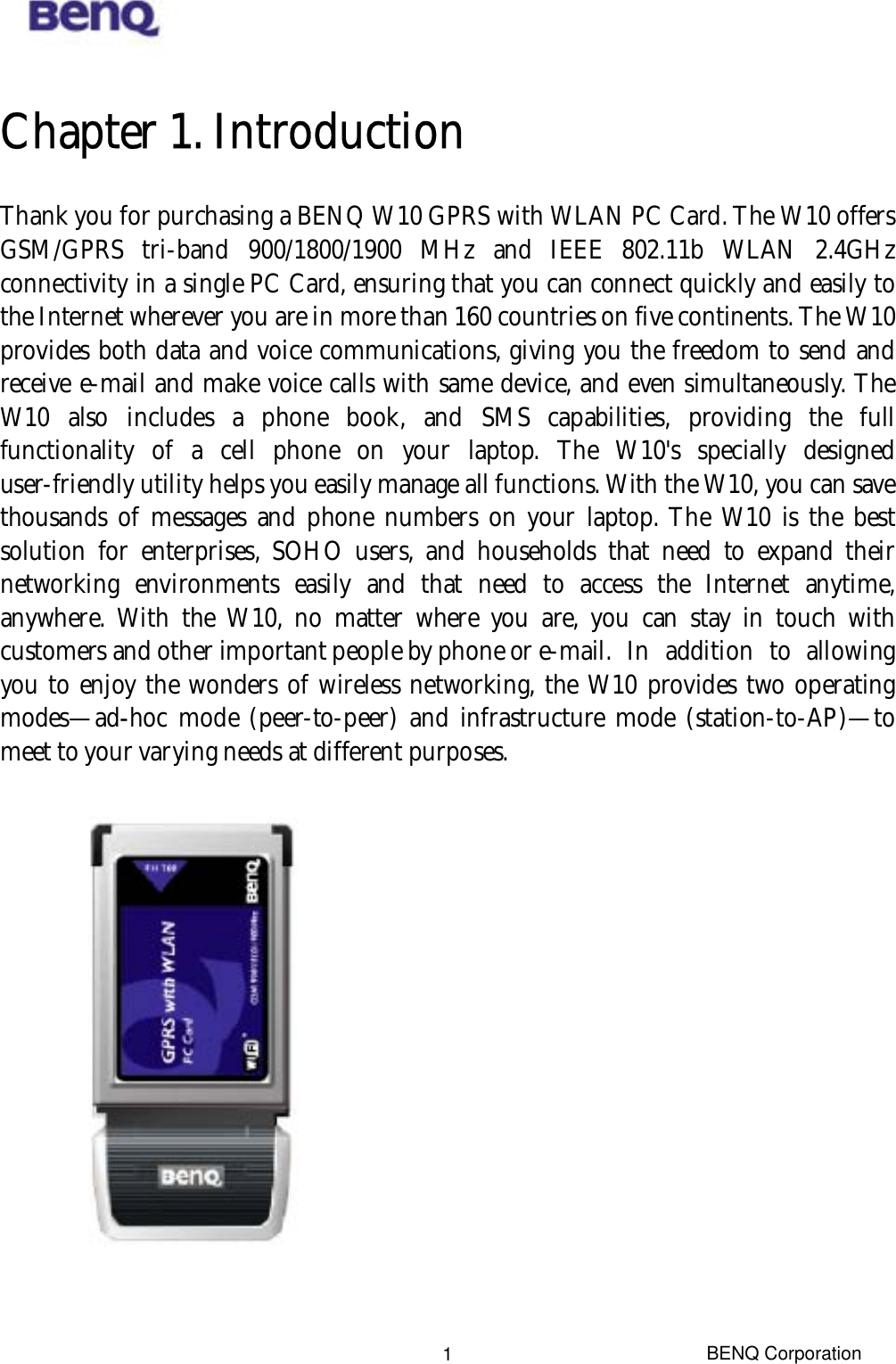  Chapter 1. Introduction Thank you for purchasing a BENQ W10 GPRS with WLAN PC Card. The W10 offers GSM/GPRS tri-band 900/1800/1900 MHz and IEEE 802.11b WLAN 2.4GHz connectivity in a single PC Card, ensuring that you can connect quickly and easily to the Internet wherever you are in more than 160 countries on five continents. The W10 provides both data and voice communications, giving you the freedom to send and receive e-mail and make voice calls with same device, and even simultaneously. The W10 also includes a phone book, and SMS capabilities, providing the full functionality of a cell phone on your laptop. The W10&apos;s specially designed user-friendly utility helps you easily manage all functions. With the W10, you can save thousands of messages and phone numbers on your laptop. The W10 is the best solution for enterprises, SOHO users, and households that need to expand their networking environments easily and that need to access the Internet anytime, anywhere. With the W10, no matter where you are, you can stay in touch with customers and other important people by phone or e-mail.  In  addition  to  allowing you to enjoy the wonders of wireless networking, the W10 provides two operating modes—ad-hoc mode (peer-to-peer) and infrastructure mode (station-to-AP)—to meet to your varying needs at different purposes.   BENQ Corporation 1
