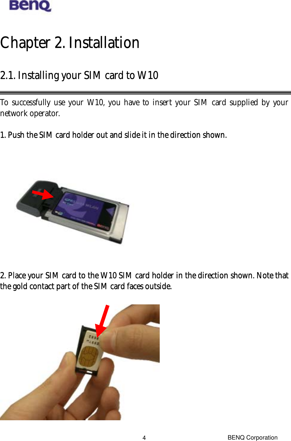  Chapter 2. Installation 2.1. Installing your SIM card to W10  To successfully use your W10, you have to insert your SIM card supplied by your network operator.  1. Push the SIM card holder out and slide it in the direction shown.    2. Place your SIM card to the W10 SIM card holder in the direction shown. Note that the gold contact part of the SIM card faces outside.    BENQ Corporation 4