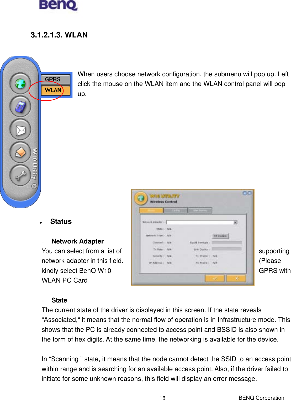  BENQ Corporation 18 3.1.2.1.3. WLAN    When users choose network configuration, the submenu will pop up. Left click the mouse on the WLAN item and the WLAN control panel will pop up.               Status  -  Network Adapter You can select from a list of  supporting network adapter in this field.  (Please kindly select BenQ W10  GPRS with WLAN PC Card  -  State The current state of the driver is displayed in this screen. If the state reveals “Associated,“ it means that the normal flow of operation is in Infrastructure mode. This shows that the PC is already connected to access point and BSSID is also shown in the form of hex digits. At the same time, the networking is available for the device.  In “Scanning ” state, it means that the node cannot detect the SSID to an access point within range and is searching for an available access point. Also, if the driver failed to initiate for some unknown reasons, this field will display an error message.  