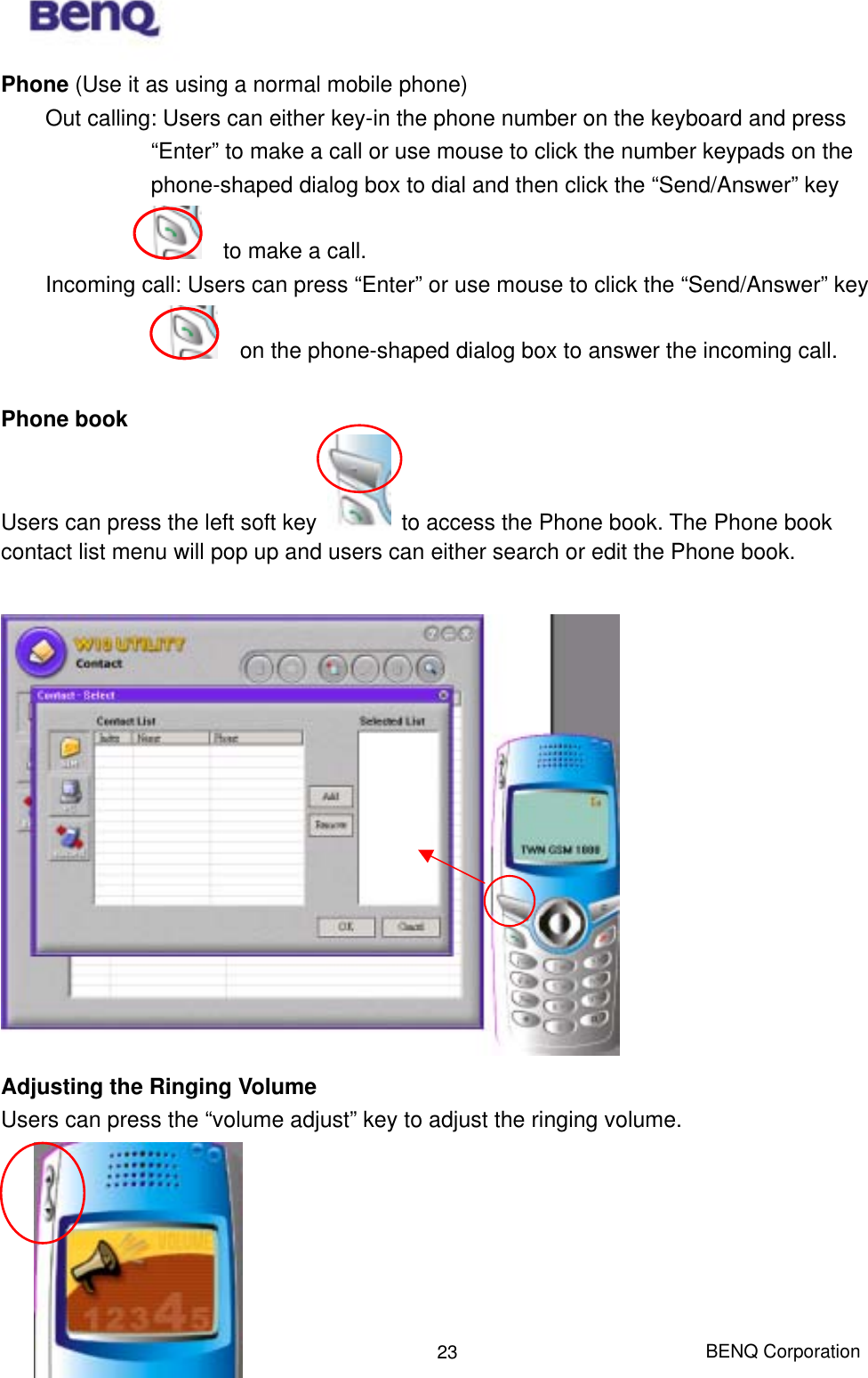  BENQ Corporation 23Phone (Use it as using a normal mobile phone) Out calling: Users can either key-in the phone number on the keyboard and press “Enter” to make a call or use mouse to click the number keypads on the phone-shaped dialog box to dial and then click the “Send/Answer” key       to make a call. Incoming call: Users can press “Enter” or use mouse to click the “Send/Answer” key     on the phone-shaped dialog box to answer the incoming call.    Phone book  Users can press the left soft key    to access the Phone book. The Phone book contact list menu will pop up and users can either search or edit the Phone book.   Adjusting the Ringing Volume  Users can press the “volume adjust” key to adjust the ringing volume.       