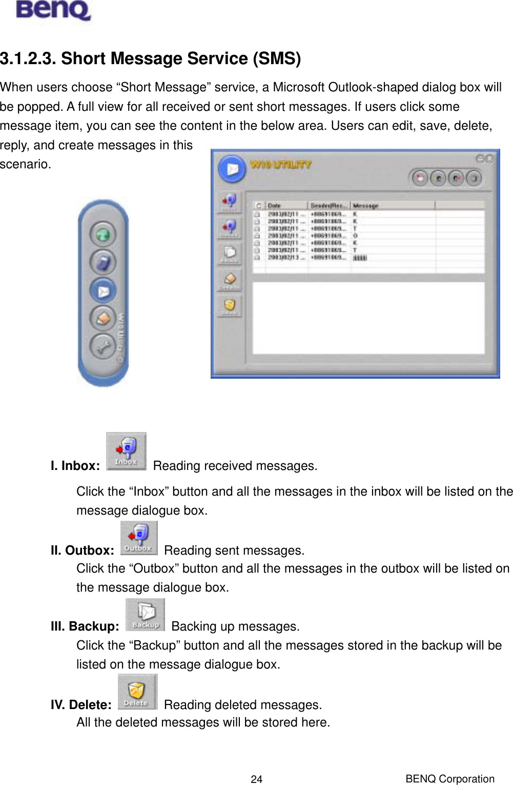  BENQ Corporation 243.1.2.3. Short Message Service (SMS) When users choose “Short Message” service, a Microsoft Outlook-shaped dialog box will be popped. A full view for all received or sent short messages. If users click some message item, you can see the content in the below area. Users can edit, save, delete, reply, and create messages in this scenario.              I. Inbox:    Reading received messages. Click the “Inbox” button and all the messages in the inbox will be listed on the message dialogue box.   II. Outbox:    Reading sent messages. Click the “Outbox” button and all the messages in the outbox will be listed on the message dialogue box. III. Backup:    Backing up messages. Click the “Backup” button and all the messages stored in the backup will be listed on the message dialogue box. IV. Delete:    Reading deleted messages. All the deleted messages will be stored here.   