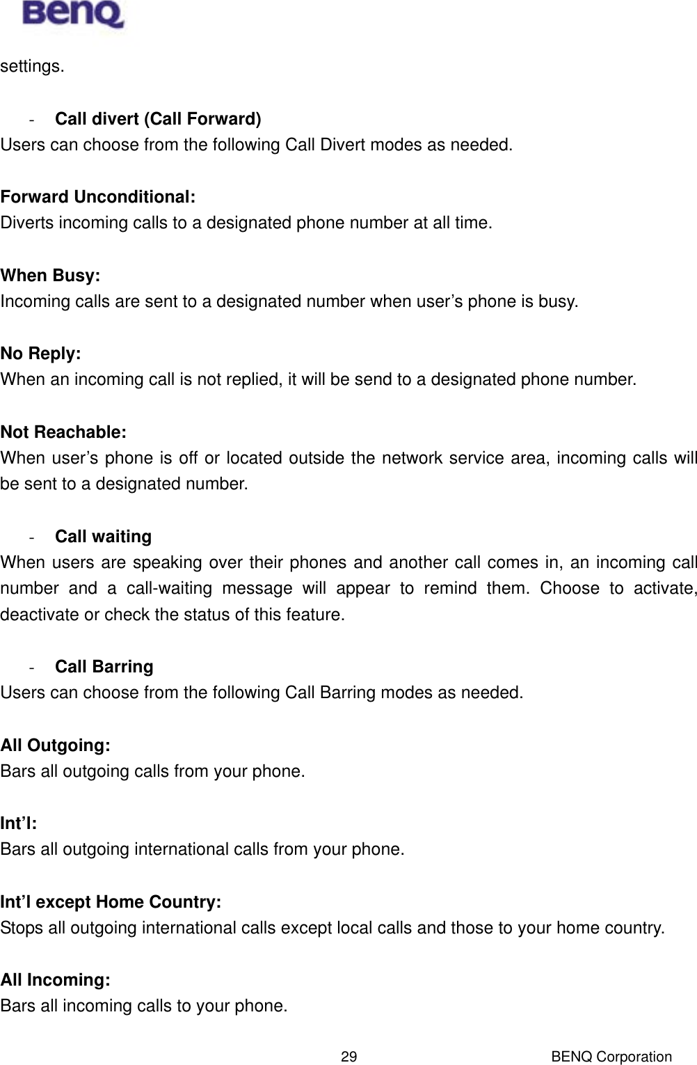  BENQ Corporation 29settings.    -  Call divert (Call Forward) Users can choose from the following Call Divert modes as needed.  Forward Unconditional:  Diverts incoming calls to a designated phone number at all time.  When Busy:  Incoming calls are sent to a designated number when user’s phone is busy.    No Reply:  When an incoming call is not replied, it will be send to a designated phone number.    Not Reachable:  When user’s phone is off or located outside the network service area, incoming calls will be sent to a designated number.  -  Call waiting When users are speaking over their phones and another call comes in, an incoming call number and a call-waiting message will appear to remind them. Choose to activate, deactivate or check the status of this feature.  -  Call Barring Users can choose from the following Call Barring modes as needed.  All Outgoing:  Bars all outgoing calls from your phone.    Int’l:  Bars all outgoing international calls from your phone.  Int’l except Home Country:  Stops all outgoing international calls except local calls and those to your home country.  All Incoming:  Bars all incoming calls to your phone.  