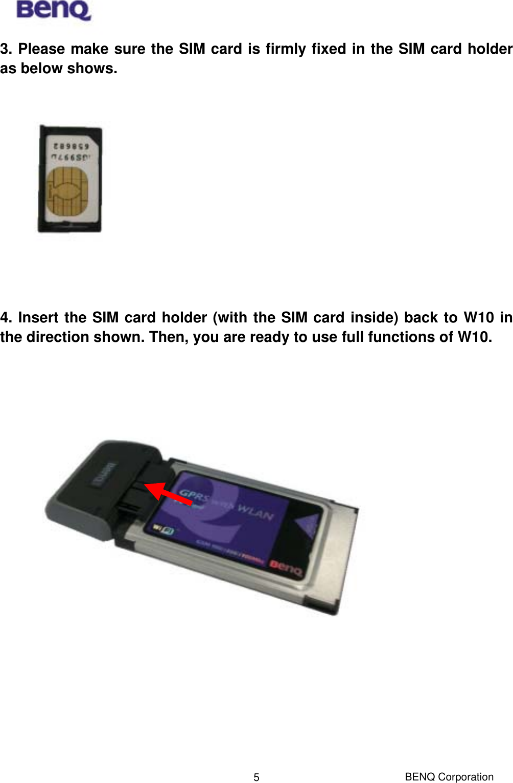  BENQ Corporation 53. Please make sure the SIM card is firmly fixed in the SIM card holder as below shows.       4. Insert the SIM card holder (with the SIM card inside) back to W10 in the direction shown. Then, you are ready to use full functions of W10.        