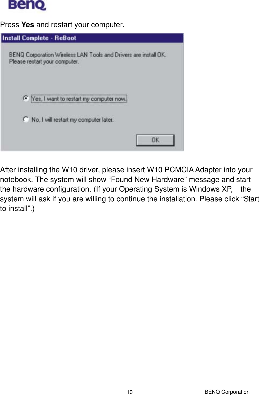  BENQ Corporation 10Press Yes and restart your computer.   After installing the W10 driver, please insert W10 PCMCIA Adapter into your notebook. The system will show “Found New Hardware” message and start the hardware configuration. (If your Operating System is Windows XP,    the system will ask if you are willing to continue the installation. Please click “Start to install”.)  