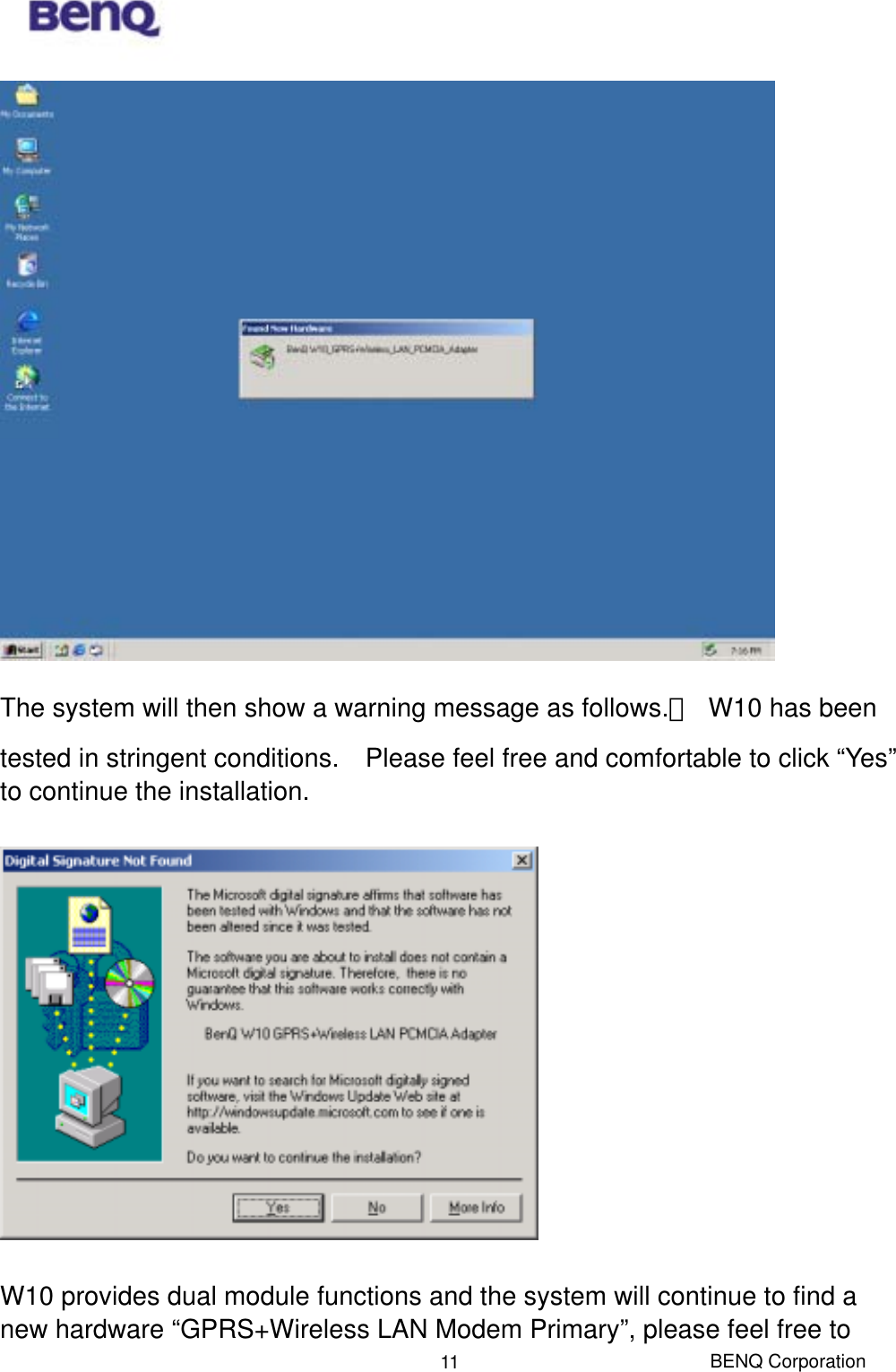  BENQ Corporation 11 The system will then show a warning message as follows.　  W10 has been tested in stringent conditions.    Please feel free and comfortable to click “Yes” to continue the installation.    W10 provides dual module functions and the system will continue to find a new hardware “GPRS+Wireless LAN Modem Primary”, please feel free to 