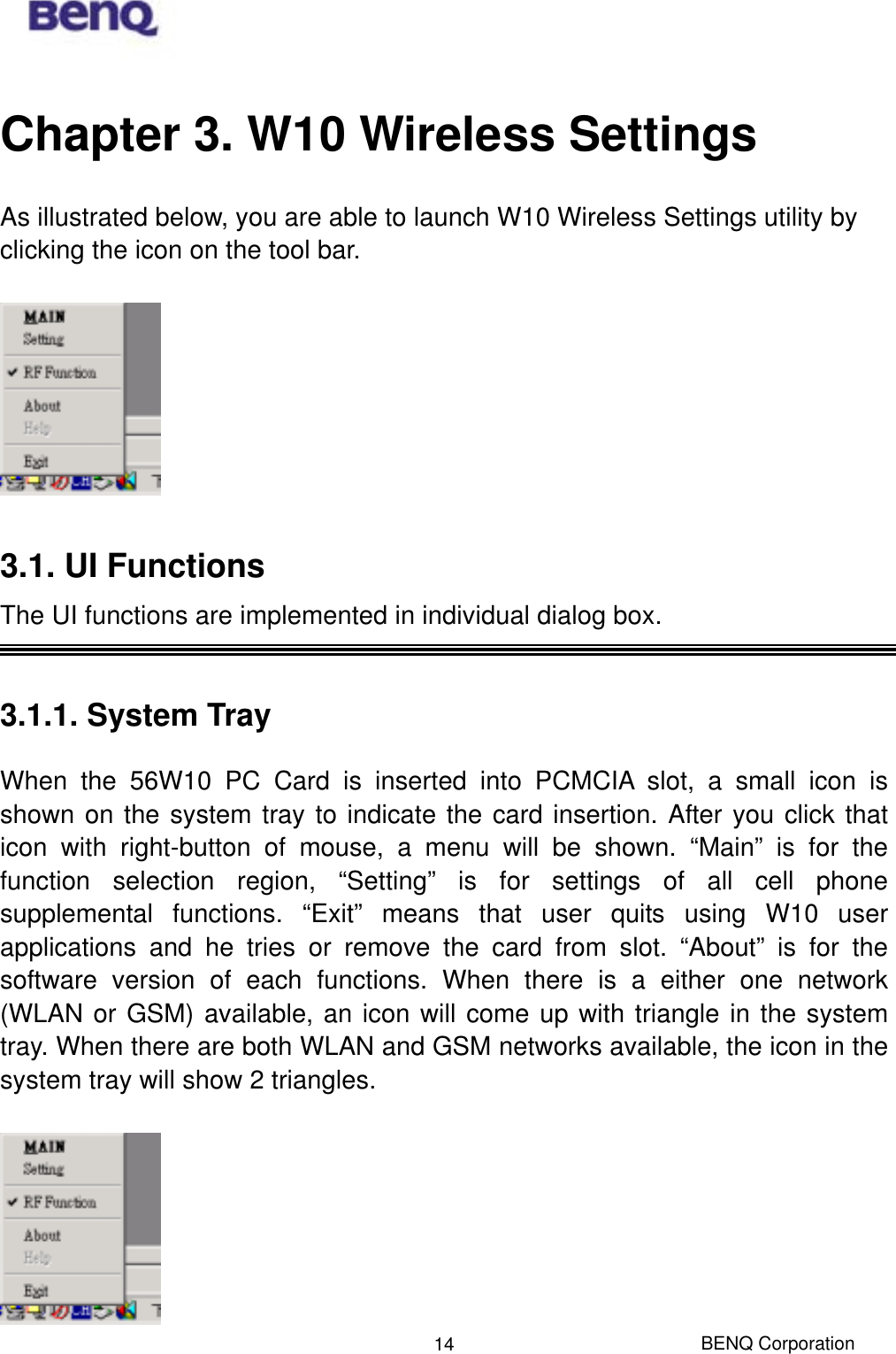  Chapter 3. W10 Wireless Settings As illustrated below, you are able to launch W10 Wireless Settings utility by clicking the icon on the tool bar.    3.1. UI Functions The UI functions are implemented in individual dialog box.    3.1.1. System Tray When the 56W10 PC Card is inserted into PCMCIA slot, a small icon is shown on the system tray to indicate the card insertion. After you click that icon with right-button of mouse, a menu will be shown. “Main” is for the function selection region, “Setting” is for settings of all cell phone supplemental functions. “Exit” means that user quits using W10 user applications and he tries or remove the card from slot. “About” is for the software version of each functions. When there is a either one network (WLAN or GSM) available, an icon will come up with triangle in the system tray. When there are both WLAN and GSM networks available, the icon in the system tray will show 2 triangles.  BENQ Corporation 14 