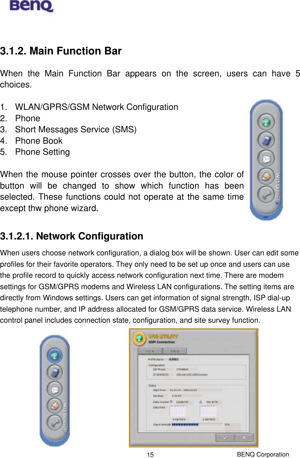  BENQ Corporation 15 3.1.2. Main Function Bar When the Main Function Bar appears on the screen, users can have 5 choices.  1.  WLAN/GPRS/GSM Network Configuration 2. Phone 3.  Short Messages Service (SMS) 4. Phone Book 5. Phone Setting  When the mouse pointer crosses over the button, the color of button will be changed to show which function has been selected. These functions could not operate at the same time except thw phone wizard.  3.1.2.1. Network Configuration When users choose network configuration, a dialog box will be shown. User can edit some profiles for their favorite operators. They only need to be set up once and users can use the profile record to quickly access network configuration next time. There are modem settings for GSM/GPRS modems and Wireless LAN configurations. The setting items are directly from Windows settings. Users can get information of signal strength, ISP dial-up telephone number, and IP address allocated for GSM/GPRS data service. Wireless LAN control panel includes connection state, configuration, and site survey function.            