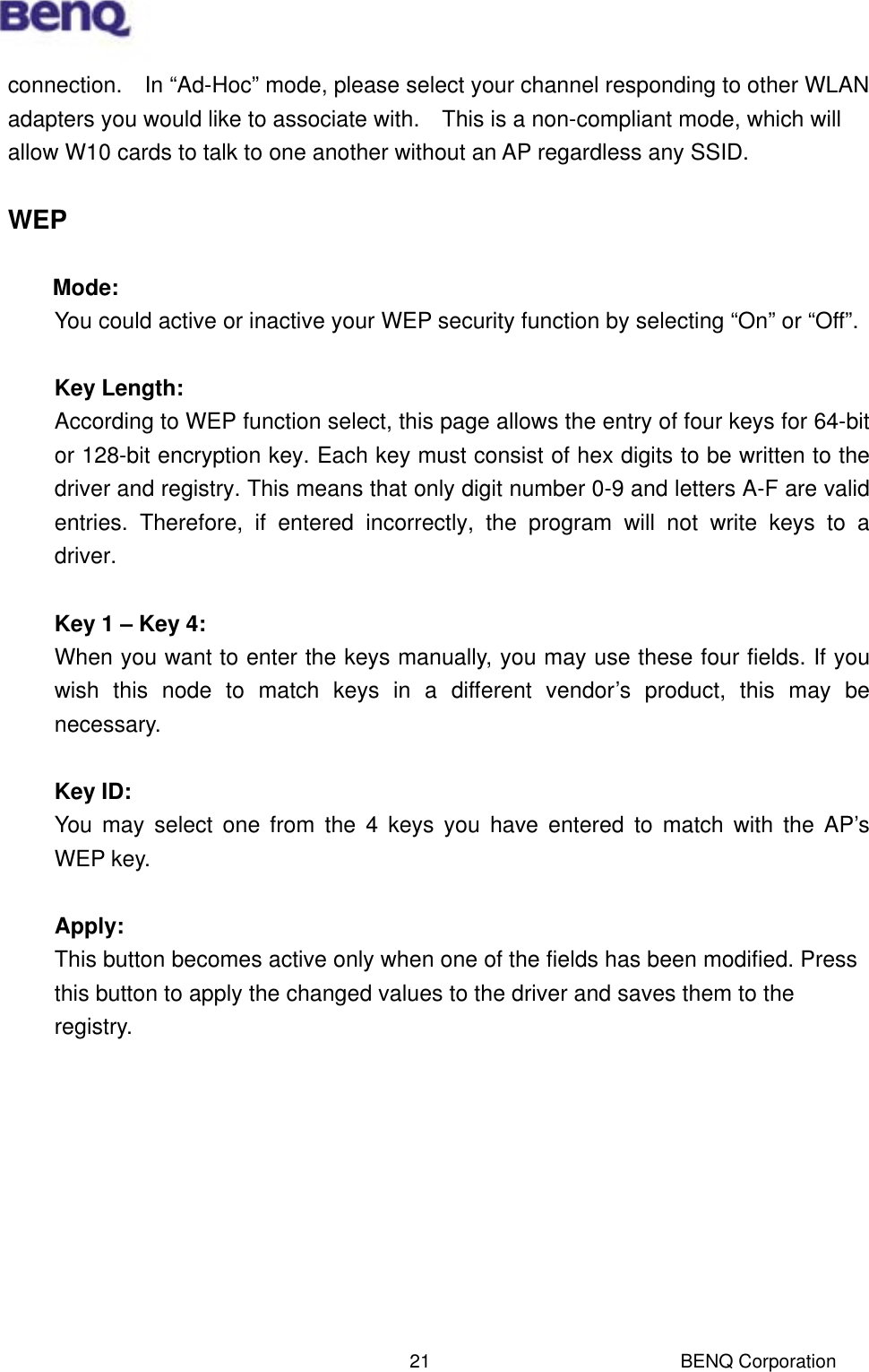  BENQ Corporation 21connection.    In “Ad-Hoc” mode, please select your channel responding to other WLAN adapters you would like to associate with.    This is a non-compliant mode, which will allow W10 cards to talk to one another without an AP regardless any SSID.  WEP  Mode: You could active or inactive your WEP security function by selecting “On” or “Off”.  Key Length: According to WEP function select, this page allows the entry of four keys for 64-bit or 128-bit encryption key. Each key must consist of hex digits to be written to the driver and registry. This means that only digit number 0-9 and letters A-F are valid entries. Therefore, if entered incorrectly, the program will not write keys to a driver.  Key 1 – Key 4: When you want to enter the keys manually, you may use these four fields. If you wish this node to match keys in a different vendor’s product, this may be necessary.   Key ID: You may select one from the 4 keys you have entered to match with the AP’s WEP key.  Apply: This button becomes active only when one of the fields has been modified. Press this button to apply the changed values to the driver and saves them to the registry.          