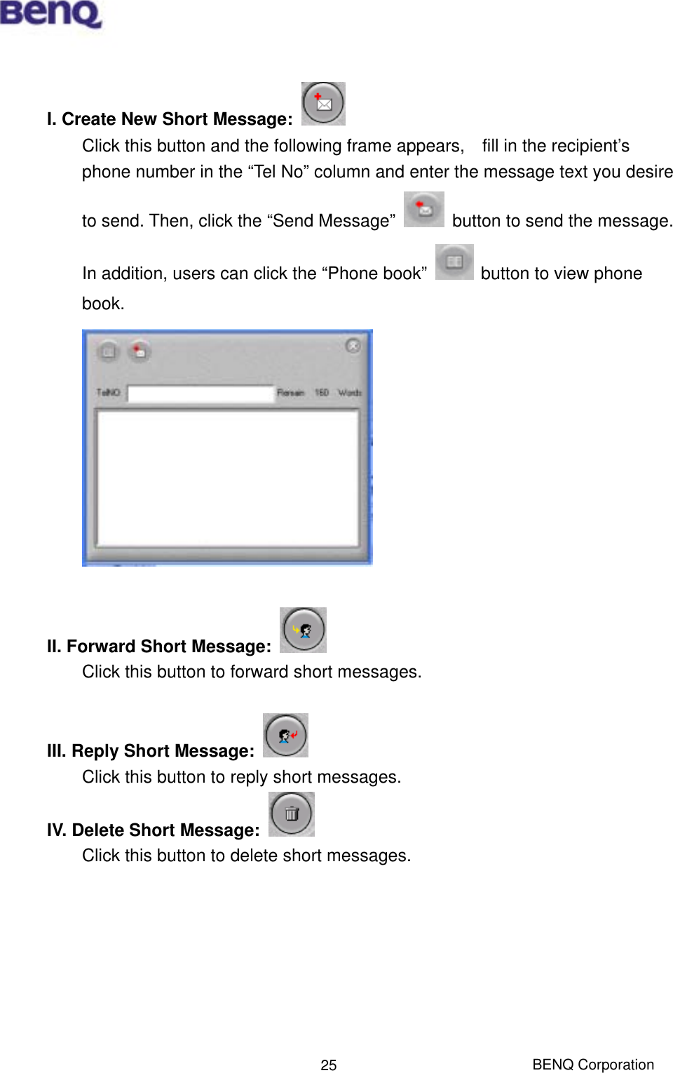  BENQ Corporation 25 I. Create New Short Message:    Click this button and the following frame appears,    fill in the recipient’s phone number in the “Tel No” column and enter the message text you desire to send. Then, click the “Send Message”    button to send the message. In addition, users can click the “Phone book”    button to view phone book.   II. Forward Short Message:   Click this button to forward short messages.  III. Reply Short Message:      Click this button to reply short messages. IV. Delete Short Message:   Click this button to delete short messages.        