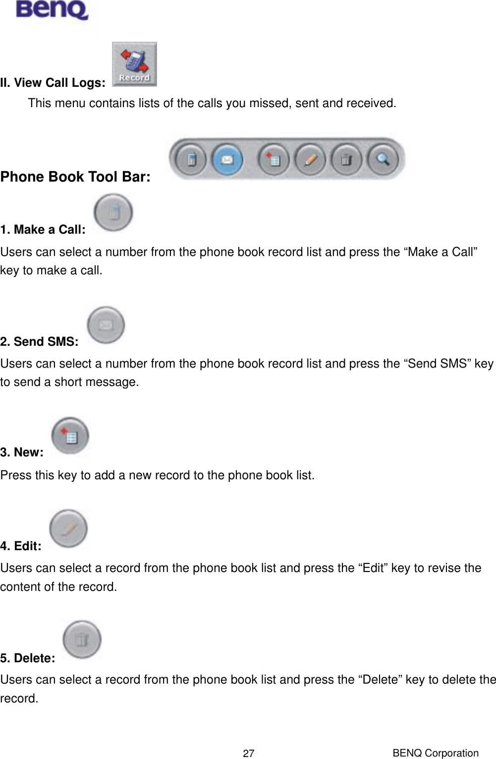  BENQ Corporation 27II. View Call Logs:   This menu contains lists of the calls you missed, sent and received.  Phone Book Tool Bar:   1. Make a Call:  Users can select a number from the phone book record list and press the “Make a Call” key to make a call.    2. Send SMS:   Users can select a number from the phone book record list and press the “Send SMS” key to send a short message.  3. New:   Press this key to add a new record to the phone book list.  4. Edit:  Users can select a record from the phone book list and press the “Edit” key to revise the content of the record.    5. Delete:   Users can select a record from the phone book list and press the “Delete” key to delete the record.  