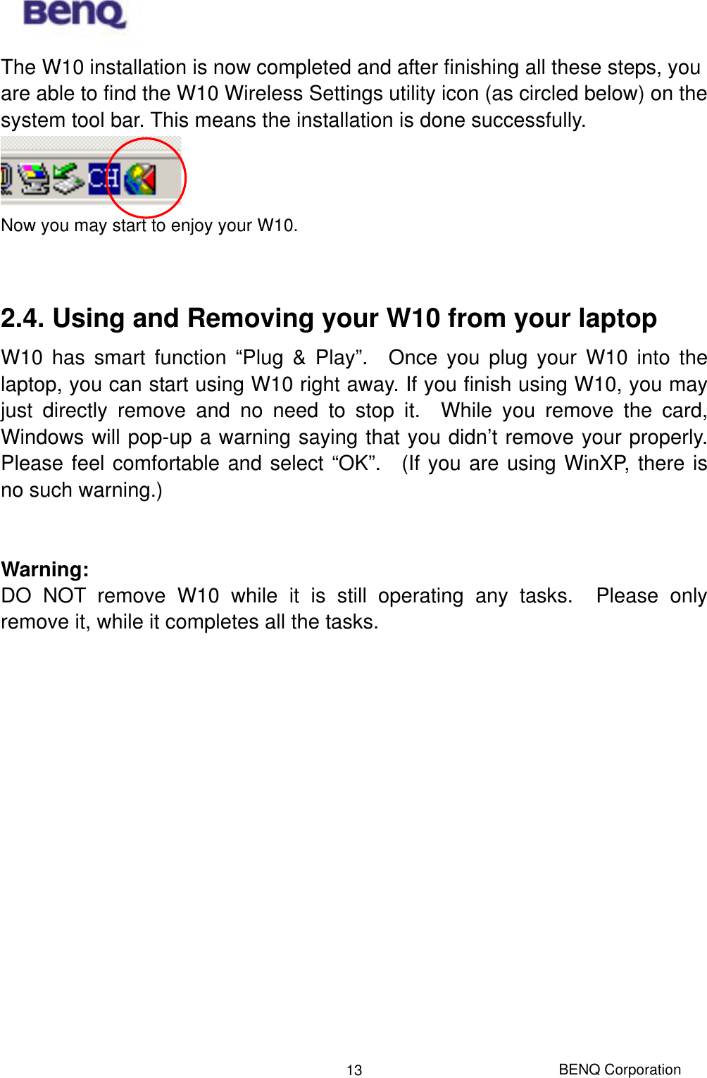  BENQ Corporation 13The W10 installation is now completed and after finishing all these steps, you are able to find the W10 Wireless Settings utility icon (as circled below) on the system tool bar. This means the installation is done successfully.      Now you may start to enjoy your W10.      2.4. Using and Removing your W10 from your laptop   W10 has smart function “Plug &amp; Play”.  Once you plug your W10 into the laptop, you can start using W10 right away. If you finish using W10, you may just directly remove and no need to stop it.  While you remove the card, Windows will pop-up a warning saying that you didn’t remove your properly.  Please feel comfortable and select “OK”.  (If you are using WinXP, there is no such warning.)   Warning: DO NOT remove W10 while it is still operating any tasks.  Please only remove it, while it completes all the tasks.        