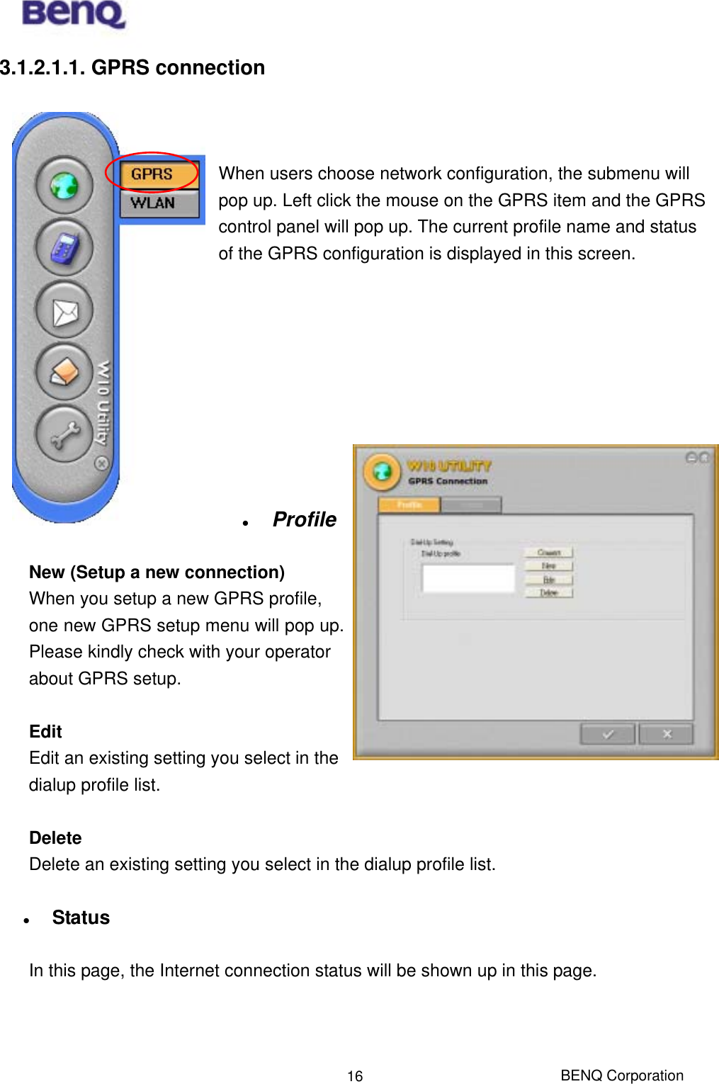  BENQ Corporation 163.1.2.1.1. GPRS connection    When users choose network configuration, the submenu will pop up. Left click the mouse on the GPRS item and the GPRS control panel will pop up. The current profile name and status of the GPRS configuration is displayed in this screen.                Profile  New (Setup a new connection) When you setup a new GPRS profile, one new GPRS setup menu will pop up.   Please kindly check with your operator about GPRS setup.      Edit Edit an existing setting you select in the dialup profile list.  Delete Delete an existing setting you select in the dialup profile list.    Status  In this page, the Internet connection status will be shown up in this page.     