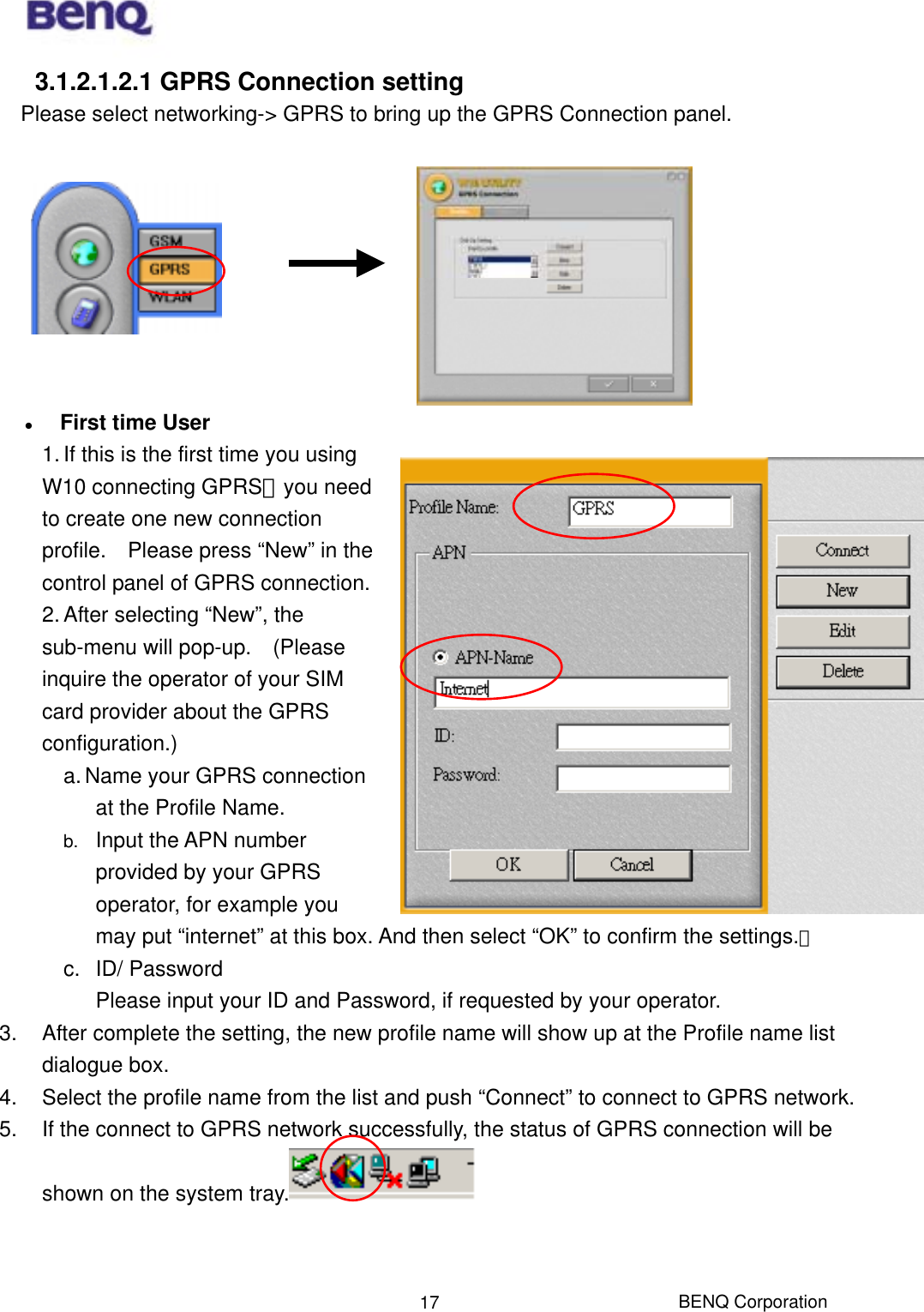  BENQ Corporation 173.1.2.1.2.1 GPRS Connection setting     Please select networking-&gt; GPRS to bring up the GPRS Connection panel.        First time User 1. If this is the first time you using W10 connecting GPRS，you need to create one new connection profile.    Please press “New” in the control panel of GPRS connection. 2. After selecting “New”, the sub-menu will pop-up.    (Please inquire the operator of your SIM card provider about the GPRS configuration.)  a. Name your GPRS connection at the Profile Name. b.  Input the APN number provided by your GPRS operator, for example you may put “internet” at this box. And then select “OK” to confirm the settings.。 c. ID/ Password Please input your ID and Password, if requested by your operator. 3.  After complete the setting, the new profile name will show up at the Profile name list dialogue box.   4.  Select the profile name from the list and push “Connect” to connect to GPRS network. 5.  If the connect to GPRS network successfully, the status of GPRS connection will be shown on the system tray.    