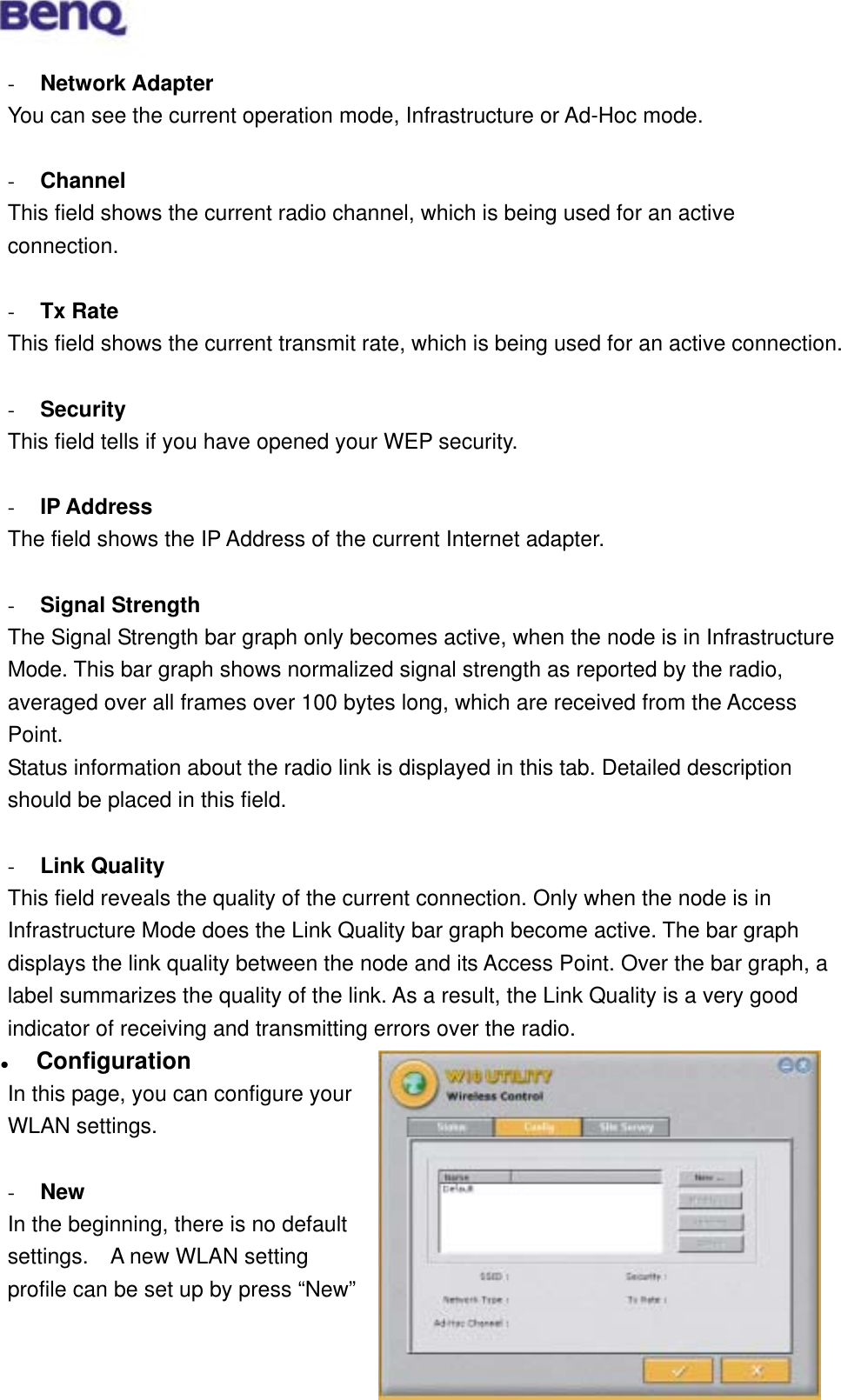  -  Network Adapter You can see the current operation mode, Infrastructure or Ad-Hoc mode.  -  Channel This field shows the current radio channel, which is being used for an active connection.  -  Tx Rate This field shows the current transmit rate, which is being used for an active connection.  -  Security This field tells if you have opened your WEP security.  -  IP Address The field shows the IP Address of the current Internet adapter.    -  Signal Strength The Signal Strength bar graph only becomes active, when the node is in Infrastructure Mode. This bar graph shows normalized signal strength as reported by the radio, averaged over all frames over 100 bytes long, which are received from the Access Point. Status information about the radio link is displayed in this tab. Detailed description should be placed in this field.  -  Link Quality This field reveals the quality of the current connection. Only when the node is in Infrastructure Mode does the Link Quality bar graph become active. The bar graph displays the link quality between the node and its Access Point. Over the bar graph, a label summarizes the quality of the link. As a result, the Link Quality is a very good indicator of receiving and transmitting errors over the radio.   Configuration BENQ Corporation 19In this page, you can configure your WLAN settings.  -  New In the beginning, there is no default settings.    A new WLAN setting profile can be set up by press “New” 