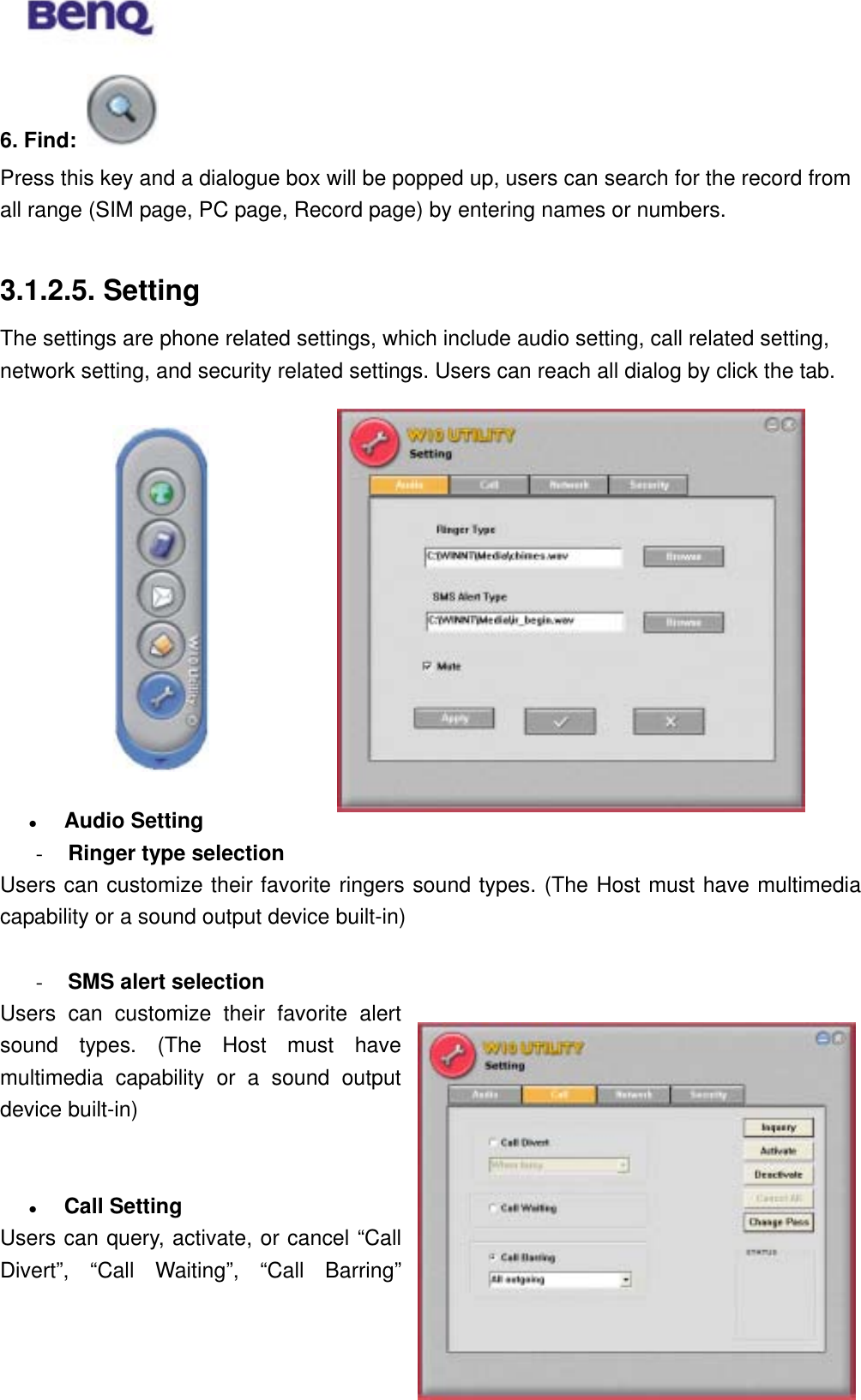  6. Find:   Press this key and a dialogue box will be popped up, users can search for the record from all range (SIM page, PC page, Record page) by entering names or numbers.    3.1.2.5. Setting The settings are phone related settings, which include audio setting, call related setting, network setting, and security related settings. Users can reach all dialog by click the tab.                Audio Setting -  Ringer type selection Users can customize their favorite ringers sound types. (The Host must have multimedia capability or a sound output device built-in)  -  SMS alert selection BENQ Corporation 28Users can customize their favorite alert sound types. (The Host must have multimedia capability or a sound output device built-in)     Call Setting Users can query, activate, or cancel “Call Divert”, “Call Waiting”, “Call Barring” 