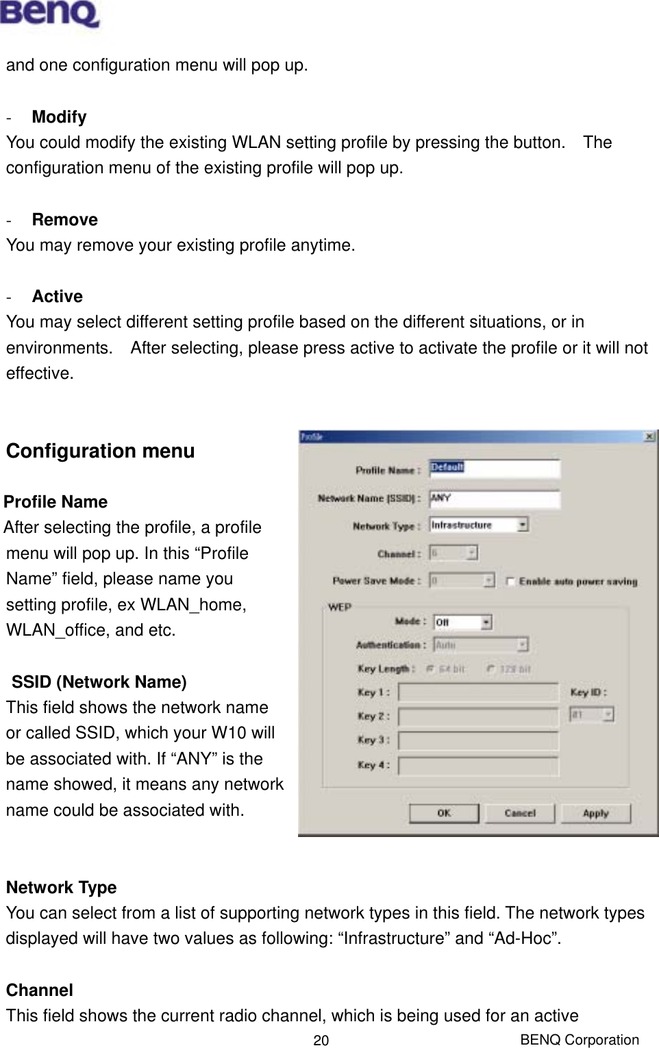  BENQ Corporation 20and one configuration menu will pop up.    -  Modify You could modify the existing WLAN setting profile by pressing the button.    The configuration menu of the existing profile will pop up.  -  Remove You may remove your existing profile anytime.  -  Active You may select different setting profile based on the different situations, or in environments.    After selecting, please press active to activate the profile or it will not effective.    Configuration menu  Profile Name  After selecting the profile, a profile menu will pop up. In this “Profile Name” field, please name you setting profile, ex WLAN_home, WLAN_office, and etc.  SSID (Network Name) This field shows the network name or called SSID, which your W10 will be associated with. If “ANY” is the name showed, it means any network name could be associated with.   Network Type You can select from a list of supporting network types in this field. The network types displayed will have two values as following: “Infrastructure” and “Ad-Hoc”.  Channel This field shows the current radio channel, which is being used for an active 