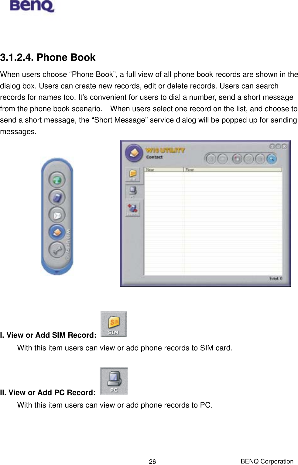  BENQ Corporation 26  3.1.2.4. Phone Book When users choose “Phone Book”, a full view of all phone book records are shown in the dialog box. Users can create new records, edit or delete records. Users can search records for names too. It’s convenient for users to dial a number, send a short message from the phone book scenario.    When users select one record on the list, and choose to send a short message, the “Short Message” service dialog will be popped up for sending messages.                I. View or Add SIM Record:   With this item users can view or add phone records to SIM card.    II. View or Add PC Record:   With this item users can view or add phone records to PC.   