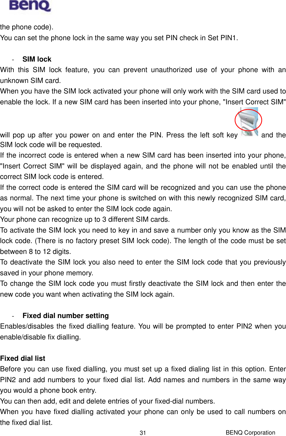  BENQ Corporation 31the phone code). You can set the phone lock in the same way you set PIN check in Set PIN1.  -  SIM lock With this SIM lock feature, you can prevent unauthorized use of your phone with an unknown SIM card. When you have the SIM lock activated your phone will only work with the SIM card used to enable the lock. If a new SIM card has been inserted into your phone, &quot;Insert Correct SIM&quot; will pop up after you power on and enter the PIN. Press the left soft key  and the SIM lock code will be requested. If the incorrect code is entered when a new SIM card has been inserted into your phone, &quot;Insert Correct SIM&quot; will be displayed again, and the phone will not be enabled until the correct SIM lock code is entered. If the correct code is entered the SIM card will be recognized and you can use the phone as normal. The next time your phone is switched on with this newly recognized SIM card, you will not be asked to enter the SIM lock code again. Your phone can recognize up to 3 different SIM cards. To activate the SIM lock you need to key in and save a number only you know as the SIM lock code. (There is no factory preset SIM lock code). The length of the code must be set between 8 to 12 digits. To deactivate the SIM lock you also need to enter the SIM lock code that you previously saved in your phone memory. To change the SIM lock code you must firstly deactivate the SIM lock and then enter the new code you want when activating the SIM lock again.  -  Fixed dial number setting Enables/disables the fixed dialling feature. You will be prompted to enter PIN2 when you enable/disable fix dialling.  Fixed dial list Before you can use fixed dialling, you must set up a fixed dialing list in this option. Enter PIN2 and add numbers to your fixed dial list. Add names and numbers in the same way you would a phone book entry.   You can then add, edit and delete entries of your fixed-dial numbers. When you have fixed dialling activated your phone can only be used to call numbers on the fixed dial list. 