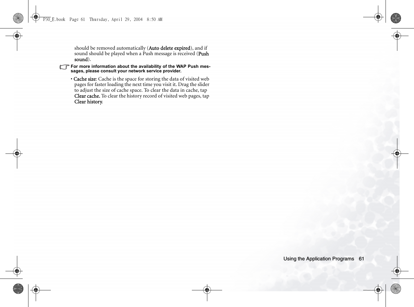 Using the Application Programs 61should be removed automatically (Auto delete expired), and if sound should be played when a Push message is received (Push sound).For more information about the availability of the WAP Push mes-sages, please consult your network service provider.• Cache size: Cache is the space for storing the data of visited web pages for faster loading the next time you visit it. Drag the slider to adjust the size of cache space. To clear the data in cache, tap Clear cache. To clear the history record of visited web pages, tap Clear history.P30_E.book  Page 61  Thursday, April 29, 2004  8:50 AM