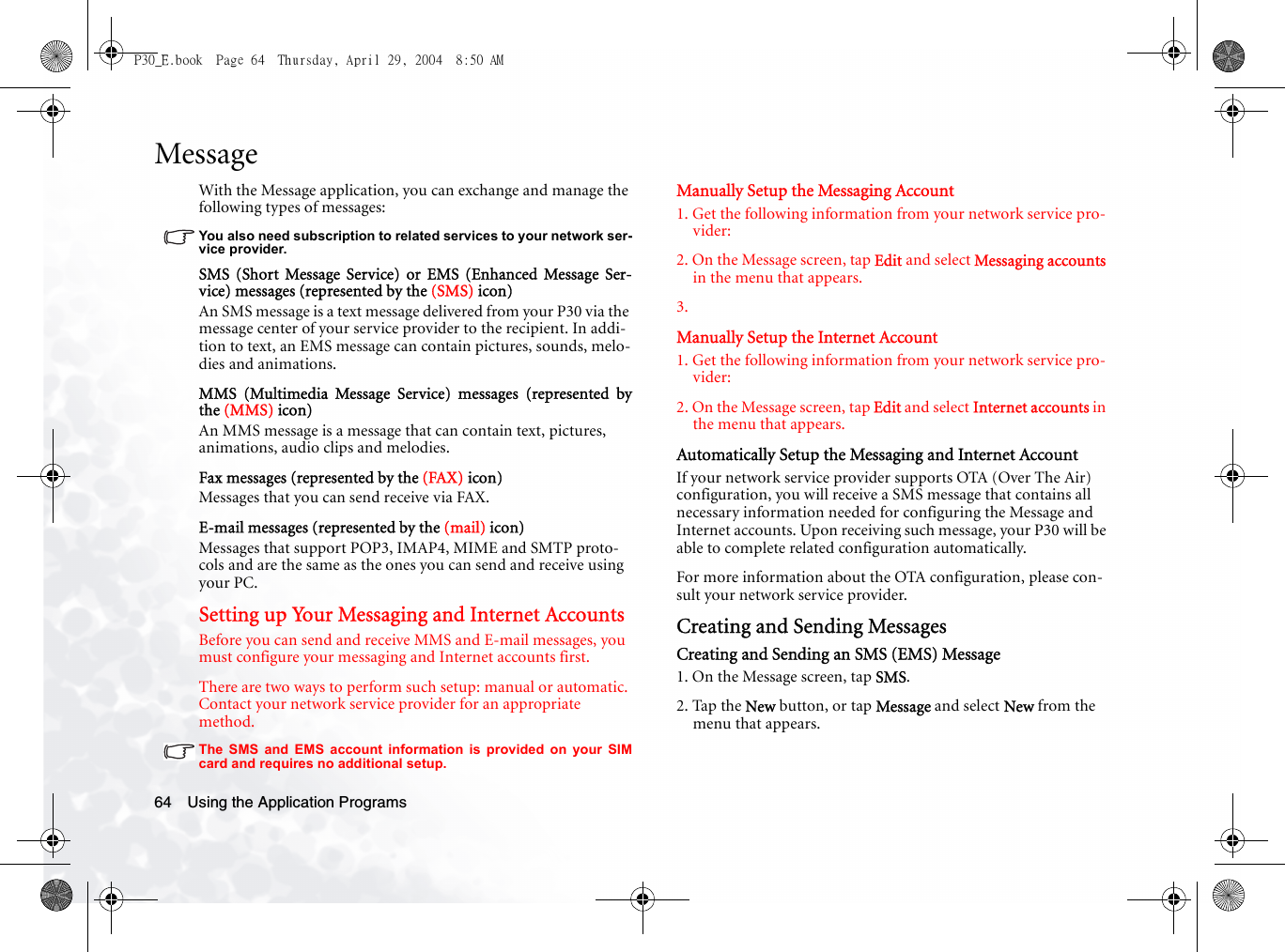 Using the Application Programs64MessageWith the Message application, you can exchange and manage the following types of messages:You also need subscription to related services to your network ser-vice provider.SMS (Short Message Service) or EMS (Enhanced Message Ser-vice) messages (represented by the (SMS) icon)An SMS message is a text message delivered from your P30 via the message center of your service provider to the recipient. In addi-tion to text, an EMS message can contain pictures, sounds, melo-dies and animations.MMS (Multimedia Message Service) messages (represented bythe (MMS) icon)An MMS message is a message that can contain text, pictures, animations, audio clips and melodies.Fax messages (represented by the (FAX) icon)Messages that you can send receive via FAX.E-mail messages (represented by the (mail) icon)Messages that support POP3, IMAP4, MIME and SMTP proto-cols and are the same as the ones you can send and receive using your PC.Setting up Your Messaging and Internet AccountsBefore you can send and receive MMS and E-mail messages, you must configure your messaging and Internet accounts first. There are two ways to perform such setup: manual or automatic. Contact your network service provider for an appropriate method.The SMS and EMS account information is provided on your SIMcard and requires no additional setup.Manually Setup the Messaging Account1. Get the following information from your network service pro-vider:2. On the Message screen, tap Edit and select Messaging accounts in the menu that appears.3. Manually Setup the Internet Account1. Get the following information from your network service pro-vider:2. On the Message screen, tap Edit and select Internet accounts in the menu that appears.Automatically Setup the Messaging and Internet AccountIf your network service provider supports OTA (Over The Air) configuration, you will receive a SMS message that contains all necessary information needed for configuring the Message and Internet accounts. Upon receiving such message, your P30 will be able to complete related configuration automatically.For more information about the OTA configuration, please con-sult your network service provider.Creating and Sending MessagesCreating and Sending an SMS (EMS) Message1. On the Message screen, tap SMS.2. Tap the New button, or tap Message and select New from the menu that appears.P30_E.book  Page 64  Thursday, April 29, 2004  8:50 AM
