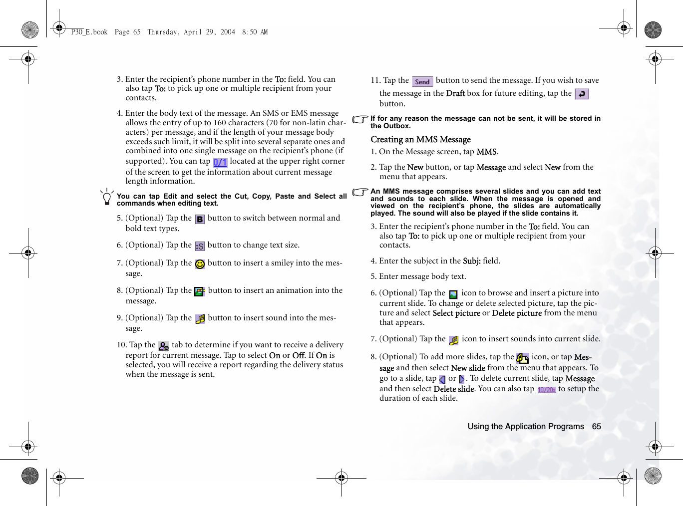 Using the Application Programs 653. Enter the recipient’s phone number in the To : field. You can also tap To :  to pick up one or multiple recipient from your contacts.4. Enter the body text of the message. An SMS or EMS message allows the entry of up to 160 characters (70 for non-latin char-acters) per message, and if the length of your message body exceeds such limit, it will be split into several separate ones and combined into one single message on the recipient’s phone (if supported). You can tap   located at the upper right corner of the screen to get the information about current message length information.You can tap Edit and select the Cut, Copy, Paste and Select allcommands when editing text.5. (Optional) Tap the   button to switch between normal and bold text types.6. (Optional) Tap the   button to change text size.7. (Optional) Tap the   button to insert a smiley into the mes-sage.8. (Optional) Tap the   button to insert an animation into the message.9. (Optional) Tap the   button to insert sound into the mes-sage.10. Tap the   tab to determine if you want to receive a delivery report for current message. Tap to select On or Off. If On is selected, you will receive a report regarding the delivery status when the message is sent.11. Tap the   button to send the message. If you wish to save the message in the Draft box for future editing, tap the   button.If for any reason the message can not be sent, it will be stored inthe Outbox.Creating an MMS Message1. On the Message screen, tap MMS.2. Tap the New button, or tap Message and select New from the menu that appears.An MMS message comprises several slides and you can add textand sounds to each slide. When the message is opened andviewed on the recipient’s phone, the slides are automaticallyplayed. The sound will also be played if the slide contains it.3. Enter the recipient’s phone number in the To:  field. You can also tap To:   to pick up one or multiple recipient from your contacts.4. Enter the subject in the Subj: field.5. Enter message body text.6. (Optional) Tap the   icon to browse and insert a picture into current slide. To change or delete selected picture, tap the pic-ture and select Select picture or Delete picture from the menu that appears.7. (Optional) Tap the   icon to insert sounds into current slide.8. (Optional) To add more slides, tap the   icon, or tap Mes-sage and then select New slide from the menu that appears. To go to a slide, tap   or  . To delete current slide, tap Message and then select Delete slide. You can also tap   to setup the duration of each slide.P30_E.book  Page 65  Thursday, April 29, 2004  8:50 AM