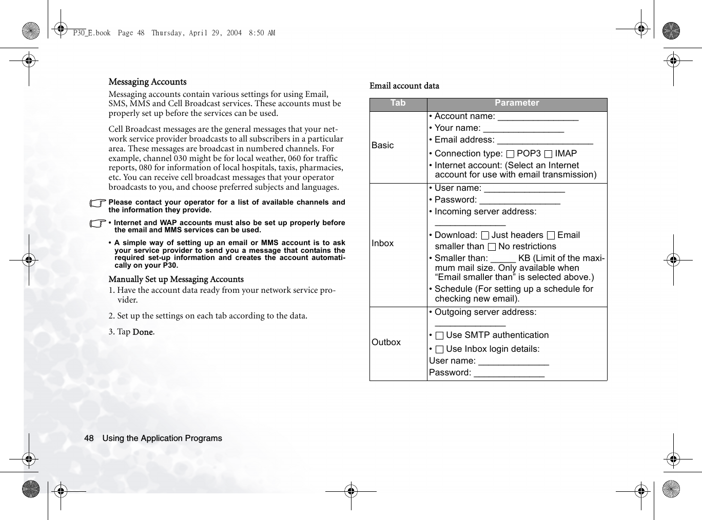 Using the Application Programs48Messaging AccountsMessaging accounts contain various settings for using Email, SMS, MMS and Cell Broadcast services. These accounts must be properly set up before the services can be used.Cell Broadcast messages are the general messages that your net-work service provider broadcasts to all subscribers in a particular area. These messages are broadcast in numbered channels. For example, channel 030 might be for local weather, 060 for traffic reports, 080 for information of local hospitals, taxis, pharmacies, etc. You can receive cell broadcast messages that your operator broadcasts to you, and choose preferred subjects and languages.Please contact your operator for a list of available channels andthe information they provide.• Internet and WAP accounts must also be set up properly beforethe email and MMS services can be used.• A simple way of setting up an email or MMS account is to askyour service provider to send you a message that contains therequired set-up information and creates the account automati-cally on your P30.Manually Set up Messaging Accounts1. Have the account data ready from your network service pro-vider.2. Set up the settings on each tab according to the data.3. Tap Done.Email account dataTab ParameterBasic• Account name: ________________• Your name: ________________• Email address: ___________________• Connection type:  POP3  IMAP• Internet account: (Select an Internet account for use with email transmission)Inbox• User name: ________________• Password: ________________• Incoming server address: ______________• Download:  Just headers  Email smaller than  No restrictions• Smaller than: _____ KB (Limit of the maxi-mum mail size. Only available when “Email smaller than” is selected above.)• Schedule (For setting up a schedule for checking new email).Outbox• Outgoing server address: ______________• Use SMTP authentication•  Use Inbox login details:User name: ______________Password: ______________P30_E.book  Page 48  Thursday, April 29, 2004  8:50 AM