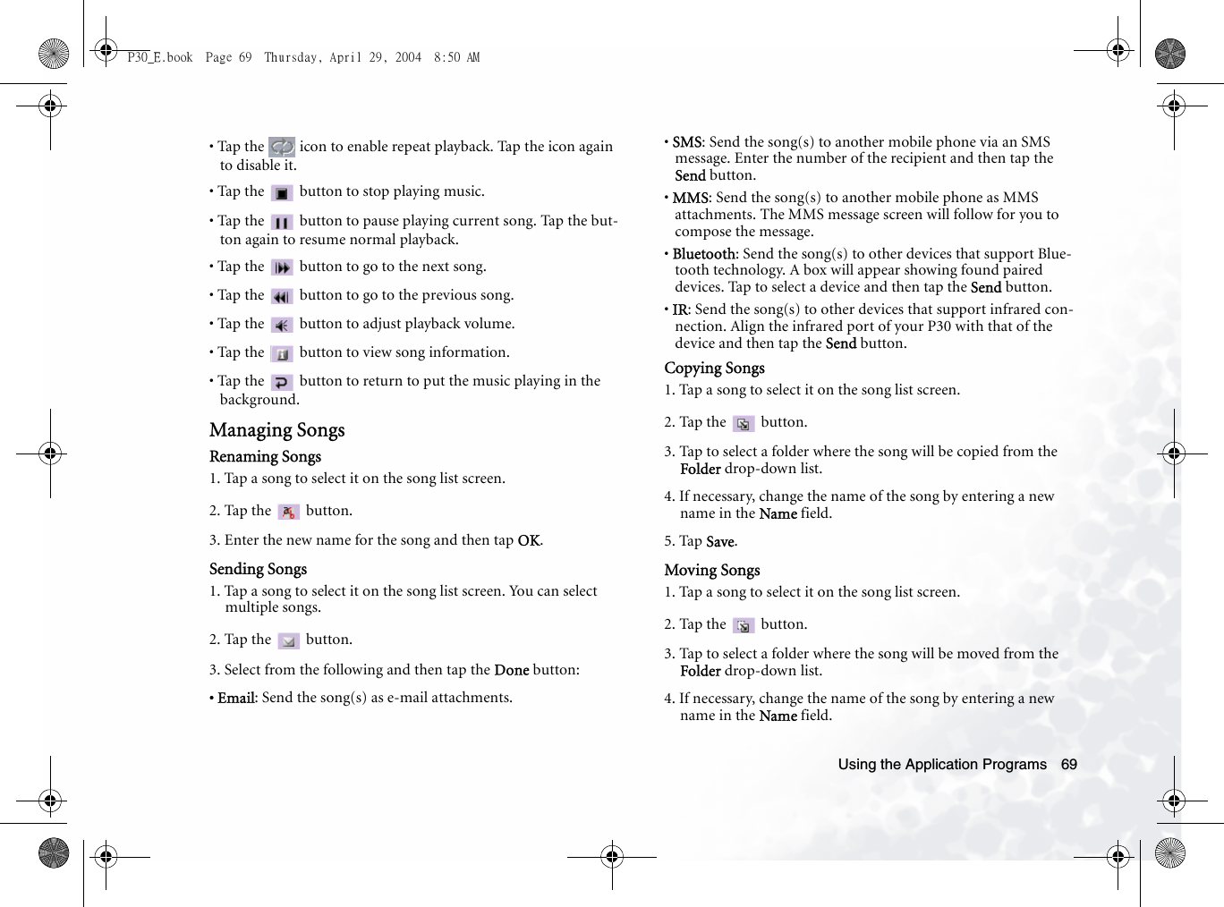 Using the Application Programs 69• Tap the   icon to enable repeat playback. Tap the icon again to disable it.• Tap the  button to stop playing music.• Tap the   button to pause playing current song. Tap the but-ton again to resume normal playback.• Tap the   button to go to the next song.• Tap the   button to go to the previous song.• Tap the   button to adjust playback volume.• Tap the   button to view song information.• Tap the   button to return to put the music playing in the background.Managing SongsRenaming Songs1. Tap a song to select it on the song list screen.2. Tap the   button.3. Enter the new name for the song and then tap OK.Sending Songs1. Tap a song to select it on the song list screen. You can select multiple songs.2. Tap the   button.3. Select from the following and then tap the Done button:• Email: Send the song(s) as e-mail attachments.• SMS: Send the song(s) to another mobile phone via an SMS message. Enter the number of the recipient and then tap the Send button.• MMS: Send the song(s) to another mobile phone as MMS attachments. The MMS message screen will follow for you to compose the message.• Bluetooth: Send the song(s) to other devices that support Blue-tooth technology. A box will appear showing found paired devices. Tap to select a device and then tap the Send button.• IR: Send the song(s) to other devices that support infrared con-nection. Align the infrared port of your P30 with that of the device and then tap the Send button.Copying Songs1. Tap a song to select it on the song list screen.2. Tap the   button.3. Tap to select a folder where the song will be copied from the Folder drop-down list.4. If necessary, change the name of the song by entering a new name in the Name field.5. Tap Save.Moving Songs1. Tap a song to select it on the song list screen.2. Tap the   button.3. Tap to select a folder where the song will be moved from the Folder drop-down list.4. If necessary, change the name of the song by entering a new name in the Name field.P30_E.book  Page 69  Thursday, April 29, 2004  8:50 AM