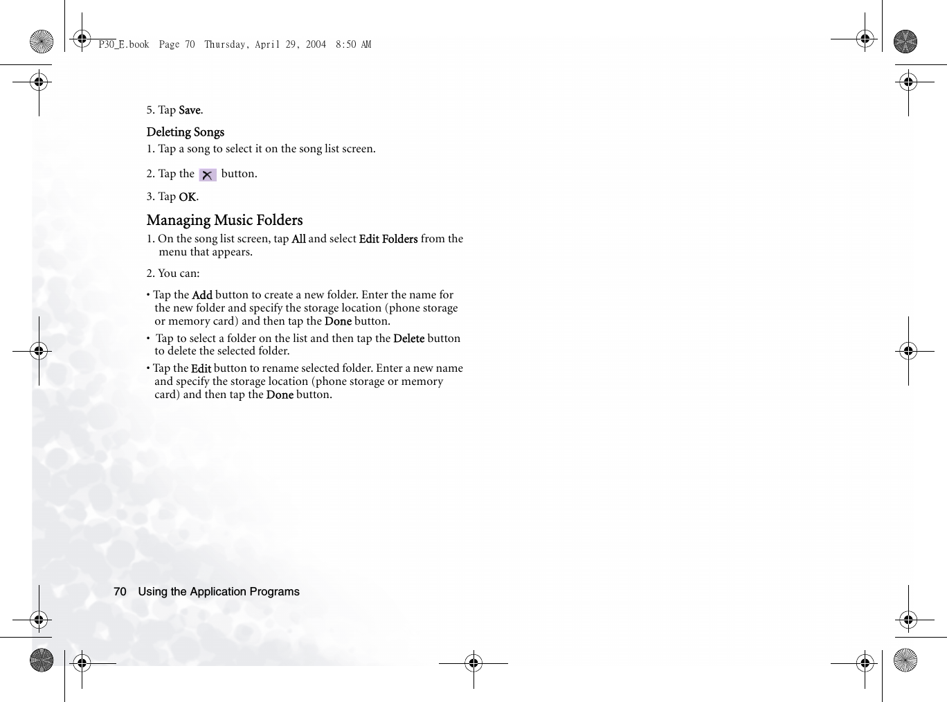 Using the Application Programs705. Tap Save.Deleting Songs1. Tap a song to select it on the song list screen.2. Tap the   button.3. Tap OK.Managing Music Folders1. On the song list screen, tap All and select Edit Folders from the menu that appears.2. You can:• Tap the Add button to create a new folder. Enter the name for the new folder and specify the storage location (phone storage or memory card) and then tap the Done button.•  Tap to select a folder on the list and then tap the Delete button to delete the selected folder.• Tap the Edit button to rename selected folder. Enter a new name and specify the storage location (phone storage or memory card) and then tap the Done button.P30_E.book  Page 70  Thursday, April 29, 2004  8:50 AM