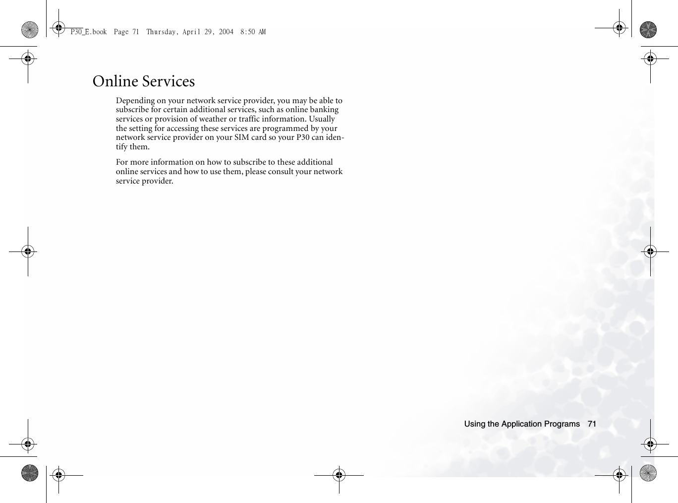 Using the Application Programs 71Online ServicesDepending on your network service provider, you may be able to subscribe for certain additional services, such as online banking services or provision of weather or traffic information. Usually the setting for accessing these services are programmed by your network service provider on your SIM card so your P30 can iden-tify them.For more information on how to subscribe to these additional online services and how to use them, please consult your network service provider.P30_E.book  Page 71  Thursday, April 29, 2004  8:50 AM